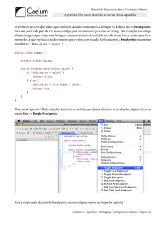 Material do Treinamento Java e Orientação a Objetos




O primeiro recurso que temos que conhecer quando começamos a debugar no Eclipse são os breakpoints.
Eles são pontos de partida em nosso código para iniciarmos o processo de debug. Por exemplo, no código
abaixo, imagine que desejamos debugar o comportamento do método saca da classe Conta, mais especifica-
mente do if que verifica se saldo é menor que o valor a ser sacado. Colocaríamos o breakpoint exatamente
na linha if (this.saldo < valor) {:

public class Conta {

    private double saldo;

    public boolean saca(double valor) {
        if (this.saldo < valor) {
            return false;
        } else {
            this.saldo = this.saldo - valor;
            return true;
        }
    }
}


Mas como faço isso? Muito simples, basta clicar na linha que deseja adicionar o breakpoint, depois clicar no
menu Run -> Toogle Breakpoint.




Esse é o tipo mais clássico de breakpoint, veremos alguns outros ao longo do capítulo.

                                             Capítulo 21 - Apêndice - Debugging - Debugando no Eclipse - Página 276
 