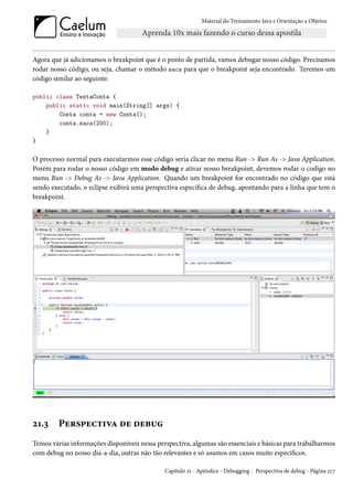 Material do Treinamento Java e Orientação a Objetos




Agora que já adicionamos o breakpoint que é o ponto de partida, vamos debugar nosso código. Precisamos
rodar nosso código, ou seja, chamar o método saca para que o breakpoint seja encontrado. Teremos um
código similar ao seguinte:

public class TestaConta {
    public static void main(String[] args) {
        Conta conta = new Conta();
        conta.saca(200);
    }
}

O processo normal para executarmos esse código seria clicar no menu Run -> Run As -> Java Application.
Porém para rodar o nosso código em modo debug e ativar nosso breakpoint, devemos rodar o codigo no
menu Run -> Debug As -> Java Application. Quando um breakpoint for encontrado no código que está
sendo executado, o eclipse exibirá uma perspectiva específica de debug, apontando para a linha que tem o
breakpoint.




21.3     Perspectiva de debug
Temos várias informações disponíveis nessa perspectiva, algumas são essenciais e básicas para trabalharmos
com debug no nosso dia-a-dia, outras não tão relevantes e só usamos em casos muito específicos.

                                              Capítulo 21 - Apêndice - Debugging - Perspectiva de debug - Página 277
 