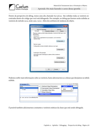 Material do Treinamento Java e Orientação a Objetos




Dentro da perspectiva de debug, temos uma aba chamada Variables. São exibidas todas as variáveis en-
contradas dentro do código que você está debugando. Por exemplo, no debug que fizemos serão exibidas as
variáveis do método saca, neste caso, valor. Além dos atributos de instância do objeto.




Podemos exibir mais informações sobre as variáveis, basta adicionarmos as colunas que desejamos na tabela
exibida.




É possível também adicionarmos constantes e variáveis estáticas da classe que está sendo debugada.




                                              Capítulo 21 - Apêndice - Debugging - Perspectiva de debug - Página 278
 