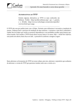 Material do Treinamento Java e Orientação a Objetos




                   Alternativas ao TPTP
                   Existem algumas alternativas ao TPTP, os mais conhecidos são
                   Netbeans Profiler (http://profiler.netbeans.org/) que é gratuito,
                   e o JProfiler (http://www.ej-technologies.com/products/jprofiler/
                   overview.html) que é pago.


O TPTP não vem por padrão junto com o Eclipse. Portanto, para utilizarmos é necessário a instalação do
mesmo. Podemos fazer o processo de instalação de duas maneiras. A primeira e mais fácil é utilizando o
Update Site do Eclipse que resolve as possíveis dependências e nos possibilita escolher quais features que-
remos instalar. Para instalar o TPTP através desse recurso, basta ir no menu: Help -> Install New Software,
uma janela será aberta, basta clicar em Add... e preenchê-la conforme a imagem a seguir:




Basta adicionar as ferramentas do TPTP em nosso eclipse, para isto, selecione o repositório que acabamos
de adicionar e a versão do TPTP que queremos instalar, neste caso, a versão 4.6.2.




                                          Capítulo 21 - Apêndice - Debugging - Profiling no Eclipse TPTP - Página 288
 