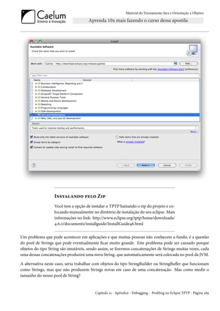 Material do Treinamento Java e Orientação a Objetos




                   Instalando pelo Zip
                   Você tem a opção de instalar o TPTP baixando o zip do projeto e co-
                   locando manualmente no diretório de instalação do seu eclipse. Mais
                   informações no link: http://www.eclipse.org/tptp/home/downloads/
                   4.6.0/documents/installguide/InstallGuide46.html


Um problema que pode acontecer em aplicações e que muitas pessoas não conhecem a fundo, é a questão
do pool de Strings que pode eventualmente ficar muito grande. Este problema pode ser causado porque
objetos do tipo String são imutáveis, sendo assim, se fizermos concatenações de Strings muitas vezes, cada
uma dessas concatenações produzirá uma nova String, que automaticamente será colocada no pool da JVM.

A alternativa neste caso, seria trabalhar com objetos do tipo StringBuilder ou StringBuffer que funcionam
como Strings, mas que não produzem Strings novas em caso de uma concatenação. Mas como medir o
tamanho do nosso pool de String?


                                          Capítulo 21 - Apêndice - Debugging - Profiling no Eclipse TPTP - Página 289
 