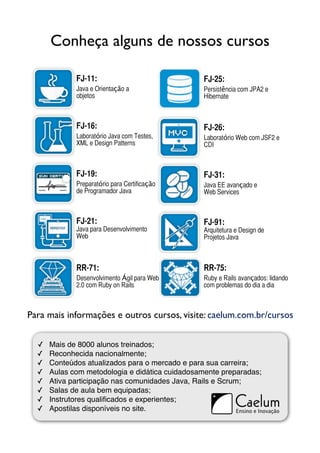 Conheça alguns de nossos cursos

             FJ-11:                             FJ-25:
             Java e Orientação a                Persistência com JPA2 e
             objetos                            Hibernate



             FJ-16:                             FJ-26:
             Laboratório Java com Testes,       Laboratório Web com JSF2 e
             XML e Design Patterns              CDI



             FJ-19:                             FJ-31:
             Preparatório para Certificação     Java EE avançado e
             de Programador Java                Web Services



             FJ-21:                             FJ-91:
             Java para Desenvolvimento          Arquitetura e Design de
             Web                                Projetos Java



             RR-71:                             RR-75:
             Desenvolvimento Ágil para Web      Ruby e Rails avançados: lidando
             2.0 com Ruby on Rails              com problemas do dia a dia



Para mais informações e outros cursos, visite: caelum.com.br/cursos


  ✓   Mais de 8000 alunos treinados;
  ✓   Reconhecida nacionalmente;
  ✓   Conteúdos atualizados para o mercado e para sua carreira;
  ✓   Aulas com metodologia e didática cuidadosamente preparadas;
  ✓   Ativa participação nas comunidades Java, Rails e Scrum;
  ✓   Salas de aula bem equipadas;
  ✓   Instrutores qualiﬁcados e experientes;
  ✓   Apostilas disponíveis no site.
 