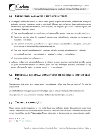 Material do Treinamento Java e Orientação a Objetos




3.3    Exercícios: Variáveis e tipos primitivos
1) Na empresa onde trabalhamos, há tabelas com o quanto foi gasto em cada mês. Para fechar o balanço do
   primeiro trimestre, precisamos somar o gasto total. Sabendo que, em Janeiro, foram gastos 15000 reais,
   em Fevereiro, 23000 reais e em Março, 17000 reais, faça um programa que calcule e imprima o gasto total
   no trimestre. Siga esses passos:

   a) Crie uma classe chamada BalancoTrimestral com um bloco main, como nos exemplos anteriores;

   b) Dentro do main (o miolo do programa), declare uma variável inteira chamada gastosJaneiro e
      inicialize-a com 15000;

   c) Crie também as variáveis gastosFevereiro e gastosMarco, inicializando-as com 23000 e 17000, res-
      pectivamente, utilize uma linha para cada declaração;
   d) Crie uma variável chamada gastosTrimestre e inicialize-a com a soma das outras 3 variáveis:
      int gastosTrimestre = gastosJaneiro + gastosFevereiro + gastosMarco;

   e) Imprima a variável gastosTrimestre.

2) Adicione código (sem alterar as linhas que já existem) na classe anterior para imprimir a média mensal
   de gasto, criando uma variável mediaMensal junto com uma mensagem. Para isso, concatene a String
   com o valor, usando "Valor da média mensal = "+ mediaMensal.



3.4     Discussão em aula: convenções de código e código legí-
        vel
Discuta com o instrutor e seus colegas sobre convenções de código Java. Por que existem? Por que são
importantes?

Discuta também as vantagens de se escrever código fácil de ler e se evitar comentários em excesso.

(Dica: procure por code conventions no campo de busca do site http://java.sun.com.)



3.5    Casting e promoção
Alguns valores são incompatíveis se você tentar fazer uma atribuição direta. Enquanto um número real
costuma ser representado em uma variável do tipo double, tentar atribuir ele a uma variável int não funciona
porque é um código que diz: "i deve valer d”, mas não se sabe se d realmente é um número inteiro ou não.

double d = 3.1415;
int i = d; // não compila



                   Capítulo 3 - Variáveis primitivas e Controle de fluxo - Exercícios: Variáveis e tipos primitivos - Página 20
 