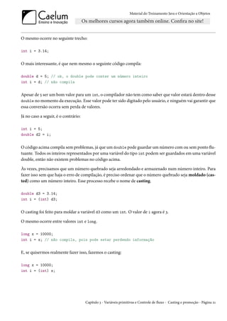 Material do Treinamento Java e Orientação a Objetos




O mesmo ocorre no seguinte trecho:

int i = 3.14;


O mais interessante, é que nem mesmo o seguinte código compila:

double d = 5; // ok, o double pode conter um número inteiro
int i = d; // não compila


Apesar de 5 ser um bom valor para um int, o compilador não tem como saber que valor estará dentro desse
double no momento da execução. Esse valor pode ter sido digitado pelo usuário, e ninguém vai garantir que
essa conversão ocorra sem perda de valores.

Já no caso a seguir, é o contrário:

int i = 5;
double d2 = i;


O código acima compila sem problemas, já que um double pode guardar um número com ou sem ponto flu-
tuante. Todos os inteiros representados por uma variável do tipo int podem ser guardados em uma variável
double, então não existem problemas no código acima.

Às vezes, precisamos que um número quebrado seja arredondado e armazenado num número inteiro. Para
fazer isso sem que haja o erro de compilação, é preciso ordenar que o número quebrado seja moldado (cas-
ted) como um número inteiro. Esse processo recebe o nome de casting.

double d3 = 3.14;
int i = (int) d3;


O casting foi feito para moldar a variável d3 como um int. O valor de i agora é 3.

O mesmo ocorre entre valores int e long.

long x = 10000;
int i = x; // não compila, pois pode estar perdendo informação


E, se quisermos realmente fazer isso, fazemos o casting:

long x = 10000;
int i = (int) x;




                                      Capítulo 3 - Variáveis primitivas e Controle de fluxo - Casting e promoção - Página 21
 