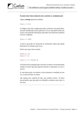 Material do Treinamento Java e Orientação a Objetos




Casos não tão comuns de casting e atribuição
Alguns castings aparecem também:

float x = 0.0;


O código acima não compila pois todos os literais com ponto flutu-
ante são considerados double pelo Java. E float não pode receber um
double sem perda de informação, para fazer isso funcionar podemos
escrever o seguinte:

float x = 0.0f;


A letra f, que pode ser maiuscula ou minúscula, indica que aquele
literal deve ser tratado como float.
Outro caso, que é mais comum:

double d = 5;
float f = 3;

float x = f + (float) d;


Você precisa do casting porque o Java faz as contas e vai armazenando
sempre no maior tipo que apareceu durante as operações, no caso o
double.

E, uma observação: no mínimo, o Java armazena o resultado em um
int, na hora de fazer as contas.

Até casting com variáveis do tipo char podem ocorrer. O único
tipo primitivo que não pode ser atribuído a nenhum outro tipo é o
boolean.




                Capítulo 3 - Variáveis primitivas e Controle de fluxo - Casting e promoção - Página 22
 