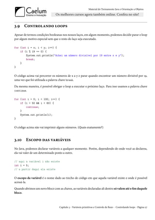 Material do Treinamento Java e Orientação a Objetos




3.9    Controlando loops
Apesar de termos condições booleanas nos nossos laços, em algum momento, podemos decidir parar o loop
por algum motivo especial sem que o resto do laço seja executado.

for (int i = x; i < y; i++) {
    if (i % 19 == 0) {
        System.out.println("Achei um número divisível por 19 entre x e y");
        break;
    }
}


O código acima vai percorrer os números de x a y e parar quando encontrar um número divisível por 19,
uma vez que foi utilizada a palavra chave break.

Da mesma maneira, é possível obrigar o loop a executar o próximo laço. Para isso usamos a palavra chave
continue.


for (int i = 0; i < 100; i++) {
    if (i > 50 && i < 60) {
        continue;
    }
    System.out.println(i);
}


O código acima não vai imprimir alguns números. (Quais exatamente?)



3.10     Escopo das variáveis
No Java, podemos declarar variáveis a qualquer momento. Porém, dependendo de onde você as declarou,
ela vai valer de um determinado ponto a outro.

// aqui a variável i não existe
int i = 5;
// a partir daqui ela existe


O escopo da variável é o nome dado ao trecho de código em que aquela variável existe e onde é possível
acessá-la.

Quando abrimos um novo bloco com as chaves, as variáveis declaradas ali dentro só valem até o fim daquele
bloco.



                                   Capítulo 3 - Variáveis primitivas e Controle de fluxo - Controlando loops - Página 27
 