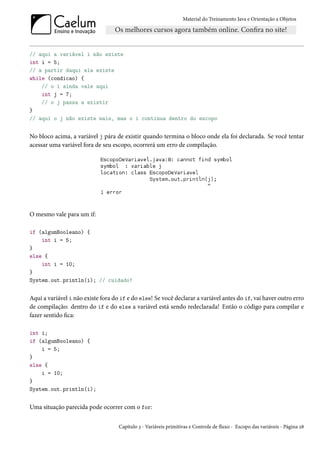 Material do Treinamento Java e Orientação a Objetos




// aqui a variável i não existe
int i = 5;
// a partir daqui ela existe
while (condicao) {
    // o i ainda vale aqui
    int j = 7;
    // o j passa a existir
}
// aqui o j não existe mais, mas o i continua dentro do escopo


No bloco acima, a variável j pára de existir quando termina o bloco onde ela foi declarada. Se você tentar
acessar uma variável fora de seu escopo, ocorrerá um erro de compilação.




O mesmo vale para um if:

if (algumBooleano) {
    int i = 5;
}
else {
    int i = 10;
}
System.out.println(i); // cuidado!


Aqui a variável i não existe fora do if e do else! Se você declarar a variável antes do if, vai haver outro erro
de compilação: dentro do if e do else a variável está sendo redeclarada! Então o código para compilar e
fazer sentido fica:

int i;
if (algumBooleano) {
    i = 5;
}
else {
    i = 10;
}
System.out.println(i);


Uma situação parecida pode ocorrer com o for:


                                    Capítulo 3 - Variáveis primitivas e Controle de fluxo - Escopo das variáveis - Página 28
 
