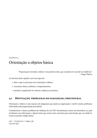 Capítulo 4

Orientação a objetos básica

            “Programação orientada a objetos é uma péssima ideia, que só poderia ter nascido na Califórnia.”
                                                                                           – Edsger Dijkstra

Ao término deste capítulo, você será capaz de:

   • dizer o que é e para que serve orientação a objetos;

   • conceituar classes, atributos e comportamentos;

   • entender o significado de variáveis e objetos na memória.



4.1    Motivação: problemas do paradigma procedural
Orientação a objetos é uma maneira de programar que ajuda na organização e resolve muitos problemas
enfrentados pela programação procedural.

Consideremos o clássico problema da validação de um CPF. Normalmente, temos um formulário, no qual
recebemos essa informação, e depois temos que enviar esses caracteres para uma função que vai validá-lo,
como no pseudo-código abaixo:

cpf = formulario->campo_cpf
valida(cpf)
 