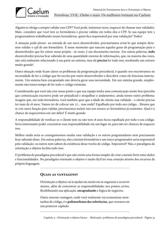 Material do Treinamento Java e Orientação a Objetos




Alguém te obriga a sempre validar esse CPF? Você pode, inúmeras vezes, esquecer de chamar esse validador.
Mais: considere que você tem 50 formulários e precise validar em todos eles o CPF. Se sua equipe tem 3
programadores trabalhando nesses formulários, quem fica responsável por essa validação? Todos!

A situação pode piorar: na entrada de um novo desenvolvedor, precisaríamos avisá-lo que sempre deve-
mos validar o cpf de um formulário. É nesse momento que nascem aqueles guias de programação para o
desenvolvedor que for entrar nesse projeto - às vezes, é um documento enorme. Em outras palavras, todo
desenvolvedor precisa ficar sabendo de uma quantidade enorme de informações, que, na maioria das vezes,
não está realmente relacionado à sua parte no sistema, mas ele precisa ler tudo isso, resultando um entrave
muito grande!

Outra situação onde ficam claros os problemas da programação procedural, é quando nos encontramos na
necessidade de ler o código que foi escrito por outro desenvolvedor e descobrir como ele funciona interna-
mente. Um sistema bem encapsulado não deveria gerar essa necessidade. Em um sistema grande, simples-
mente não temos tempo de ler todo o código existente.

Considerando que você não erre nesse ponto e que sua equipe tenha uma comunicação muito boa (perceba
que comunicação excessiva pode ser prejudicial e atrapalhar o andamento), ainda temos outro problema:
imagine que, em todo formulário, você também quer que a idade do cliente seja validada - o cliente precisa
ter mais de 18 anos. Vamos ter de colocar um if... mas onde? Espalhado por todo seu código... Mesmo que
se crie outra função para validar, precisaremos incluir isso nos nossos 50 formulários já existentes. Qual é a
chance de esquecermos em um deles? É muito grande.

A responsabilidade de verificar se o cliente tem ou não tem 18 anos ficou espalhada por todo o seu código.
Seria interessante poder concentrar essa responsabilidade em um lugar só, para não ter chances de esquecer
isso.

Melhor ainda seria se conseguissemos mudar essa validação e os outros programadores nem precisassem
ficar sabendo disso. Em outras palavras, eles criariam formulários e um único programador seria responsável
pela validação: os outros nem sabem da existência desse trecho de código. Impossível? Não, o paradigma da
orientação a objetos facilita tudo isso.

O problema do paradigma procedural é que não existe uma forma simples de criar conexão forte entre dados
e funcionalidades. No paradigma orientado a objetos é muito fácil ter essa conexão através dos recursos da
própria linguagem.


                   Quais as vantagens?
                   Orientação a objetos vai te ajudar em muito em se organizar e escrever
                   menos, além de concentrar as responsabilidades nos pontos certos,
                   flexibilizando sua aplicação, encapsulando a lógica de negócios.

                   Outra enorme vantagem, onde você realmente vai economizar mon-
                   tanhas de código, é o polimorfismo das referências, que veremos em
                   um posterior capítulo.


                      Capítulo 4 - Orientação a objetos básica - Motivação: problemas do paradigma procedural - Página 33
 