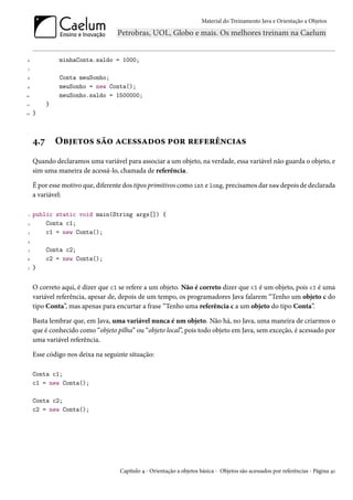 Material do Treinamento Java e Orientação a Objetos




6              minhaConta.saldo = 1000;
 7

8              Conta meuSonho;
9              meuSonho = new Conta();
10             meuSonho.saldo = 1500000;
11         }
12   }



     4.7       Objetos são acessados por referências
     Quando declaramos uma variável para associar a um objeto, na verdade, essa variável não guarda o objeto, e
     sim uma maneira de acessá-lo, chamada de referência.

     É por esse motivo que, diferente dos tipos primitivos como int e long, precisamos dar new depois de declarada
     a variável:

 1   public static void main(String args[]) {
 2       Conta c1;
 3       c1 = new Conta();
4

 5         Conta c2;
6          c2 = new Conta();
 7   }


     O correto aqui, é dizer que c1 se refere a um objeto. Não é correto dizer que c1 é um objeto, pois c1 é uma
     variável referência, apesar de, depois de um tempo, os programadores Java falarem “Tenho um objeto c do
     tipo Conta”, mas apenas para encurtar a frase “Tenho uma referência c a um objeto do tipo Conta”.

     Basta lembrar que, em Java, uma variável nunca é um objeto. Não há, no Java, uma maneira de criarmos o
     que é conhecido como “objeto pilha” ou “objeto local”, pois todo objeto em Java, sem exceção, é acessado por
     uma variável referência.

     Esse código nos deixa na seguinte situação:

     Conta c1;
     c1 = new Conta();

     Conta c2;
     c2 = new Conta();




                                    Capítulo 4 - Orientação a objetos básica - Objetos são acessados por referências - Página 41
 