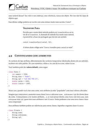 Material do Treinamento Java e Orientação a Objetos




    uma variável dessas? Seu valor é um endereço, uma referência, nunca um objeto. Por isso não há cópia de
    objetos aqui.

    Esse último código poderia ser escrito com uma sintaxe muito mais sucinta. Como?


                       Transfere Para
                       Perceba que o nome deste método poderia ser transferePara ao in-
                       vés de só transfere. A chamada do método fica muito mais natural,
                       é possível ler a frase em português que ela tem um sentido:

                       conta1.transferePara(conta2, 50);


                       A leitura deste código seria “Conta1 transfere para conta2 50 reais”.



    4.9     Continuando com atributos
    As variáveis do tipo atributo, diferentemente das variáveis temporárias (declaradas dentro de um método),
    recebem um valor padrão. No caso numérico, valem 0, no caso de boolean, valem false.

    Você também pode dar valores default, como segue:

1   class Conta {
2       int numero = 1234;
3       String dono = "Duke";
4       String cpf = "123.456.789-10";
5       double saldo = 1000;
6       double limite = 1000;
7   }

    Nesse caso, quando você criar uma conta, seus atributos já estão “populados” com esses valores colocados.

    Imagine que comecemos a aumentar nossa classe Conta e adicionar nome, sobrenome e cpf do cliente dono
    da conta. Começaríamos a ter muitos atributos... e, se você pensar direito, uma Conta não tem nome, nem
    sobrenome nem cpf, quem tem esses atributos é um Cliente. Então podemos criar uma nova classe e fazer
    uma composição

    Seus atributos também podem ser referências para outras classes. Suponha a seguinte classe Cliente:

1   class Cliente {
2       String nome;
3       String sobrenome;
4       String cpf;
5   }

                                          Capítulo 4 - Orientação a objetos básica - Continuando com atributos - Página 46
 
