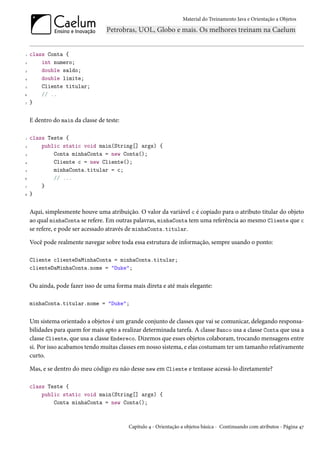 Material do Treinamento Java e Orientação a Objetos




1   class Conta {
2       int numero;
3       double saldo;
4       double limite;
5       Cliente titular;
6       // ..
7   }


    E dentro do main da classe de teste:

1   class Teste {
2       public static void main(String[] args) {
3           Conta minhaConta = new Conta();
4           Cliente c = new Cliente();
5           minhaConta.titular = c;
6           // ...
7       }
8   }


    Aqui, simplesmente houve uma atribuição. O valor da variável c é copiado para o atributo titular do objeto
    ao qual minhaConta se refere. Em outras palavras, minhaConta tem uma referência ao mesmo Cliente que c
    se refere, e pode ser acessado através de minhaConta.titular.

    Você pode realmente navegar sobre toda essa estrutura de informação, sempre usando o ponto:

    Cliente clienteDaMinhaConta = minhaConta.titular;
    clienteDaMinhaConta.nome = "Duke";


    Ou ainda, pode fazer isso de uma forma mais direta e até mais elegante:

    minhaConta.titular.nome = "Duke";


    Um sistema orientado a objetos é um grande conjunto de classes que vai se comunicar, delegando responsa-
    bilidades para quem for mais apto a realizar determinada tarefa. A classe Banco usa a classe Conta que usa a
    classe Cliente, que usa a classe Endereco. Dizemos que esses objetos colaboram, trocando mensagens entre
    si. Por isso acabamos tendo muitas classes em nosso sistema, e elas costumam ter um tamanho relativamente
    curto.

    Mas, e se dentro do meu código eu não desse new em Cliente e tentasse acessá-lo diretamente?

    class Teste {
        public static void main(String[] args) {
            Conta minhaConta = new Conta();



                                           Capítulo 4 - Orientação a objetos básica - Continuando com atributos - Página 47
 
