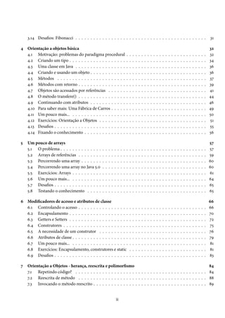 3.14 Desafios: Fibonacci . . . . . . . . . . . . . . . . . . . . . . . . . . . . . . . . . . . . . . . . . . . .                                                                            31

4 Orientação a objetos básica                                                                                                                                                                   32
  4.1 Motivação: problemas do paradigma procedural                                  .   .   .   .   .   .   .   .   .   .   .   .   .   .   .   .   .   .   .   .   .   .   .   .   .   .   .   32
  4.2 Criando um tipo . . . . . . . . . . . . . . . . . . .                         .   .   .   .   .   .   .   .   .   .   .   .   .   .   .   .   .   .   .   .   .   .   .   .   .   .   .   34
  4.3 Uma classe em Java . . . . . . . . . . . . . . . . .                          .   .   .   .   .   .   .   .   .   .   .   .   .   .   .   .   .   .   .   .   .   .   .   .   .   .   .   36
  4.4 Criando e usando um objeto . . . . . . . . . . . .                            .   .   .   .   .   .   .   .   .   .   .   .   .   .   .   .   .   .   .   .   .   .   .   .   .   .   .   36
  4.5 Métodos . . . . . . . . . . . . . . . . . . . . . . .                         .   .   .   .   .   .   .   .   .   .   .   .   .   .   .   .   .   .   .   .   .   .   .   .   .   .   .   37
  4.6 Métodos com retorno . . . . . . . . . . . . . . . .                           .   .   .   .   .   .   .   .   .   .   .   .   .   .   .   .   .   .   .   .   .   .   .   .   .   .   .   39
  4.7 Objetos são acessados por referências . . . . . .                             .   .   .   .   .   .   .   .   .   .   .   .   .   .   .   .   .   .   .   .   .   .   .   .   .   .   .   41
  4.8 O método transfere() . . . . . . . . . . . . . . . .                          .   .   .   .   .   .   .   .   .   .   .   .   .   .   .   .   .   .   .   .   .   .   .   .   .   .   .   44
  4.9 Continuando com atributos . . . . . . . . . . . .                             .   .   .   .   .   .   .   .   .   .   .   .   .   .   .   .   .   .   .   .   .   .   .   .   .   .   .   46
  4.10 Para saber mais: Uma Fábrica de Carros . . . . .                             .   .   .   .   .   .   .   .   .   .   .   .   .   .   .   .   .   .   .   .   .   .   .   .   .   .   .   49
  4.11 Um pouco mais... . . . . . . . . . . . . . . . . . .                         .   .   .   .   .   .   .   .   .   .   .   .   .   .   .   .   .   .   .   .   .   .   .   .   .   .   .   50
  4.12 Exercícios: Orientação a Objetos . . . . . . . . .                           .   .   .   .   .   .   .   .   .   .   .   .   .   .   .   .   .   .   .   .   .   .   .   .   .   .   .   51
  4.13 Desafios . . . . . . . . . . . . . . . . . . . . . . . .                     .   .   .   .   .   .   .   .   .   .   .   .   .   .   .   .   .   .   .   .   .   .   .   .   .   .   .   55
  4.14 Fixando o conhecimento . . . . . . . . . . . . . .                           .   .   .   .   .   .   .   .   .   .   .   .   .   .   .   .   .   .   .   .   .   .   .   .   .   .   .   56

5   Um pouco de arrays                                                                                                                                                                          57
    5.1 O problema . . . . . . . . . . . . . .     .   .   .   .   .    .   .   .   .   .   .   .   .   .   .   .   .   .   .   .   .   .   .   .   .   .   .   .   .   .   .   .   .   .   .   57
    5.2 Arrays de referências . . . . . . . .      .   .   .   .   .    .   .   .   .   .   .   .   .   .   .   .   .   .   .   .   .   .   .   .   .   .   .   .   .   .   .   .   .   .   .   59
    5.3 Percorrendo uma array . . . . . . .        .   .   .   .   .    .   .   .   .   .   .   .   .   .   .   .   .   .   .   .   .   .   .   .   .   .   .   .   .   .   .   .   .   .   .   60
    5.4 Percorrendo uma array no Java 5.0          .   .   .   .   .    .   .   .   .   .   .   .   .   .   .   .   .   .   .   .   .   .   .   .   .   .   .   .   .   .   .   .   .   .   .   60
    5.5 Exercícios: Arrays . . . . . . . . . .     .   .   .   .   .    .   .   .   .   .   .   .   .   .   .   .   .   .   .   .   .   .   .   .   .   .   .   .   .   .   .   .   .   .   .   61
    5.6 Um pouco mais... . . . . . . . . . .       .   .   .   .   .    .   .   .   .   .   .   .   .   .   .   .   .   .   .   .   .   .   .   .   .   .   .   .   .   .   .   .   .   .   .   64
    5.7 Desafios . . . . . . . . . . . . . . . .   .   .   .   .   .    .   .   .   .   .   .   .   .   .   .   .   .   .   .   .   .   .   .   .   .   .   .   .   .   .   .   .   .   .   .   65
    5.8 Testando o conhecimento . . . . .          .   .   .   .   .    .   .   .   .   .   .   .   .   .   .   .   .   .   .   .   .   .   .   .   .   .   .   .   .   .   .   .   .   .   .   65

6 Modificadores de acesso e atributos de classe                                                                                                                                                 66
  6.1 Controlando o acesso . . . . . . . . . . . . . . . . .                            .   .   .   .   .   .   .   .   .   .   .   .   .   .   .   .   .   .   .   .   .   .   .   .   .   .   66
  6.2 Encapsulamento . . . . . . . . . . . . . . . . . . . .                            .   .   .   .   .   .   .   .   .   .   .   .   .   .   .   .   .   .   .   .   .   .   .   .   .   .   70
  6.3 Getters e Setters . . . . . . . . . . . . . . . . . . . .                         .   .   .   .   .   .   .   .   .   .   .   .   .   .   .   .   .   .   .   .   .   .   .   .   .   .   72
  6.4 Construtores . . . . . . . . . . . . . . . . . . . . . .                          .   .   .   .   .   .   .   .   .   .   .   .   .   .   .   .   .   .   .   .   .   .   .   .   .   .   75
  6.5 A necessidade de um construtor . . . . . . . . . .                                .   .   .   .   .   .   .   .   .   .   .   .   .   .   .   .   .   .   .   .   .   .   .   .   .   .   76
  6.6 Atributos de classe . . . . . . . . . . . . . . . . . . .                         .   .   .   .   .   .   .   .   .   .   .   .   .   .   .   .   .   .   .   .   .   .   .   .   .   .   79
  6.7 Um pouco mais... . . . . . . . . . . . . . . . . . . .                            .   .   .   .   .   .   .   .   .   .   .   .   .   .   .   .   .   .   .   .   .   .   .   .   .   .   81
  6.8 Exercícios: Encapsulamento, construtores e static                                 .   .   .   .   .   .   .   .   .   .   .   .   .   .   .   .   .   .   .   .   .   .   .   .   .   .   81
  6.9 Desafios . . . . . . . . . . . . . . . . . . . . . . . . .                        .   .   .   .   .   .   .   .   .   .   .   .   .   .   .   .   .   .   .   .   .   .   .   .   .   .   83

7   Orientação a Objetos - herança, reescrita e polimorfismo                                                      84
    7.1 Repetindo código? . . . . . . . . . . . . . . . . . . . . . . . . . . . . . . . . . . . . . . . . . . . . 84
    7.2 Reescrita de método . . . . . . . . . . . . . . . . . . . . . . . . . . . . . . . . . . . . . . . . . . . 88
    7.3 Invocando o método reescrito . . . . . . . . . . . . . . . . . . . . . . . . . . . . . . . . . . . . . . 89


                                                                       ii
 