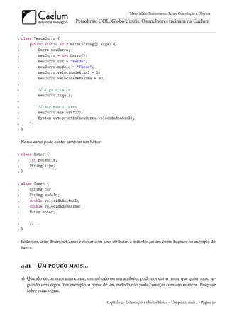 Material do Treinamento Java e Orientação a Objetos




 1   class TestaCarro {
 2       public static void main(String[] args) {
 3           Carro meuCarro;
4            meuCarro = new Carro();
 5           meuCarro.cor = "Verde";
6            meuCarro.modelo = "Fusca";
 7           meuCarro.velocidadeAtual = 0;
8            meuCarro.velocidadeMaxima = 80;
9

10           // liga o carro
11           meuCarro.liga();
12

13           // acelera o carro
14           meuCarro.acelera(20);
15           System.out.println(meuCarro.velocidadeAtual);
16       }
17   }


     Nosso carro pode conter também um Motor:

 1   class Motor {
 2       int potencia;
 3       String tipo;
4    }

 1   class Carro {
 2       String cor;
 3       String modelo;
4        double velocidadeAtual;
 5       double velocidadeMaxima;
6        Motor motor;
 7

8        // ..
9    }


     Podemos, criar diversos Carros e mexer com seus atributos e métodos, assim como fizemos no exemplo do
     Banco.



     4.11    Um pouco mais...
     1) Quando declaramos uma classe, um método ou um atributo, podemos dar o nome que quisermos, se-
        guindo uma regra. Por exemplo, o nome de um método não pode começar com um número. Pesquise
        sobre essas regras.

                                                 Capítulo 4 - Orientação a objetos básica - Um pouco mais... - Página 50
 