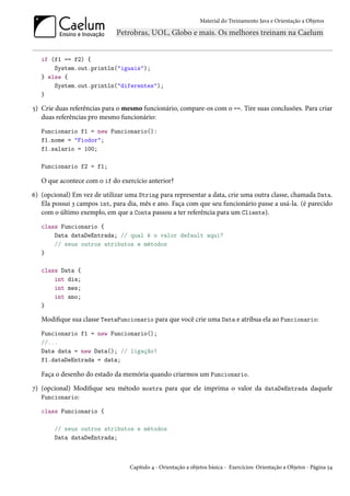 Material do Treinamento Java e Orientação a Objetos




   if (f1 == f2) {
       System.out.println("iguais");
   } else {
       System.out.println("diferentes");
   }

5) Crie duas referências para o mesmo funcionário, compare-os com o ==. Tire suas conclusões. Para criar
   duas referências pro mesmo funcionário:
   Funcionario f1 = new Funcionario():
   f1.nome = "Fiodor";
   f1.salario = 100;

   Funcionario f2 = f1;

   O que acontece com o if do exercício anterior?
6) (opcional) Em vez de utilizar uma String para representar a data, crie uma outra classe, chamada Data.
   Ela possui 3 campos int, para dia, mês e ano. Faça com que seu funcionário passe a usá-la. (é parecido
   com o último exemplo, em que a Conta passou a ter referência para um Cliente).
   class Funcionario {
       Data dataDeEntrada; // qual é o valor default aqui?
       // seus outros atributos e métodos
   }

   class Data {
       int dia;
       int mes;
       int ano;
   }

   Modifique sua classe TestaFuncionario para que você crie uma Data e atribua ela ao Funcionario:
   Funcionario f1 = new Funcionario();
   //...
   Data data = new Data(); // ligação!
   f1.dataDeEntrada = data;

   Faça o desenho do estado da memória quando criarmos um Funcionario.
7) (opcional) Modifique seu método mostra para que ele imprima o valor da dataDeEntrada daquele
   Funcionario:

   class Funcionario {

       // seus outros atributos e métodos
       Data dataDeEntrada;



                                  Capítulo 4 - Orientação a objetos básica - Exercícios: Orientação a Objetos - Página 54
 