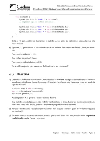 Material do Treinamento Java e Orientação a Objetos




       void mostra() {
           System.out.println("Nome: " + this.nome);
           // imprimir aqui os outros atributos...

            System.out.println("Dia: " + this.dataDeEntrada.dia);
            System.out.println("Mês: " + this.dataDeEntrada.mes);
            System.out.println("Ano: " + this.dataDeEntrada.ano);
       }
   }

   Teste-o. O que acontece se chamarmos o método mostra antes de atribuirmos uma data para este
   Funcionario?

8) (opcional) O que acontece se você tentar acessar um atributo diretamente na classe? Como, por exem-
   plo:
   Funcionario.salario = 1234;

   Esse código faz sentido? E este:
   Funcionario.calculaGanhoAtual();

   Faz sentido perguntar para o esquema do Funcionario seu valor anual?



4.13       Desafios
1) Um método pode chamar ele mesmo. Chamamos isso de recursão. Você pode resolver a série de fibonacci
   usando um método que chama ele mesmo. O objetivo é você criar uma classe, que possa ser usada da
   seguinte maneira:
   Fibonacci fibo = new Fibonacci();
   int i = fibo.calculaFibonacci(6);
   System.out.println(i);

   Aqui imprimirá 8, já que este é o sexto número da série.

   Este método calculaFibonacci não pode ter nenhum laço, só pode chamar ele mesmo como método.
   Pense nele como uma função, que usa a própria função para calcular o resultado.

2) Por que o modo acima é extremamente mais lento para calcular a série do que o modo iterativo (que se
   usa um laço)?

3) Escreva o método recursivo novamente, usando apenas uma linha. Para isso, pesquise sobre o operador
   condicional ternário. (ternary operator)




                                                       Capítulo 4 - Orientação a objetos básica - Desafios - Página 55
 