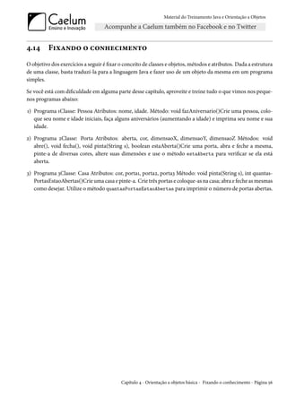 Material do Treinamento Java e Orientação a Objetos




4.14      Fixando o conhecimento
O objetivo dos exercícios a seguir é fixar o conceito de classes e objetos, métodos e atributos. Dada a estrutura
de uma classe, basta traduzí-la para a linguagem Java e fazer uso de um objeto da mesma em um programa
simples.

Se você está com dificuldade em alguma parte desse capítulo, aproveite e treine tudo o que vimos nos peque-
nos programas abaixo:

1) Programa 1Classe: Pessoa Atributos: nome, idade. Método: void fazAniversario()Crie uma pessoa, colo-
   que seu nome e idade iniciais, faça alguns aniversários (aumentando a idade) e imprima seu nome e sua
   idade.

2) Programa 2Classe: Porta Atributos: aberta, cor, dimensaoX, dimensaoY, dimensaoZ Métodos: void
   abre(), void fecha(), void pinta(String s), boolean estaAberta()Crie uma porta, abra e feche a mesma,
   pinte-a de diversas cores, altere suas dimensões e use o método estaAberta para verificar se ela está
   aberta.

3) Programa 3Classe: Casa Atributos: cor, porta1, porta2, porta3 Método: void pinta(String s), int quantas-
   PortasEstaoAbertas()Crie uma casa e pinte-a. Crie três portas e coloque-as na casa; abra e feche as mesmas
   como desejar. Utilize o método quantasPortasEstaoAbertas para imprimir o número de portas abertas.




                                           Capítulo 4 - Orientação a objetos básica - Fixando o conhecimento - Página 56
 