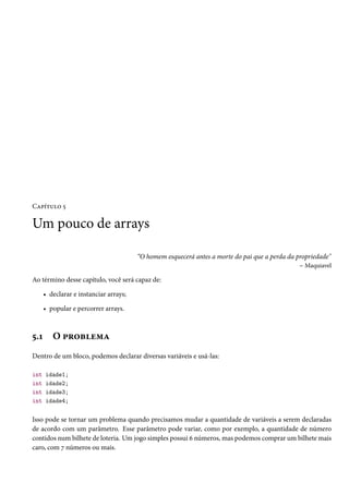 Capítulo 5

Um pouco de arrays

                                        “O homem esquecerá antes a morte do pai que a perda da propriedade"
                                                                                                – Maquiavel

Ao término desse capítulo, você será capaz de:

      • declarar e instanciar arrays;

      • popular e percorrer arrays.



5.1      O problema
Dentro de um bloco, podemos declarar diversas variáveis e usá-las:

int   idade1;
int   idade2;
int   idade3;
int   idade4;

Isso pode se tornar um problema quando precisamos mudar a quantidade de variáveis a serem declaradas
de acordo com um parâmetro. Esse parâmetro pode variar, como por exemplo, a quantidade de número
contidos num bilhete de loteria. Um jogo simples possui 6 números, mas podemos comprar um bilhete mais
caro, com 7 números ou mais.
 