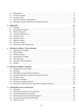 7.4   Polimorfismo . . . . . . . . . . . . . . . . . . . . . . . . .                               .   .   .   .   .   .   .   .   .   .   .   .   .   .   .   .   .   .   .   .   .   .   .    90
    7.5   Um outro exemplo . . . . . . . . . . . . . . . . . . . . .                                   .   .   .   .   .   .   .   .   .   .   .   .   .   .   .   .   .   .   .   .   .   .   .    92
    7.6   Um pouco mais... . . . . . . . . . . . . . . . . . . . . . .                                 .   .   .   .   .   .   .   .   .   .   .   .   .   .   .   .   .   .   .   .   .   .   .    94
    7.7   Exercícios: Herança e Polimorfismo . . . . . . . . . . .                                     .   .   .   .   .   .   .   .   .   .   .   .   .   .   .   .   .   .   .   .   .   .   .    94
    7.8   Discussões em aula: Alternativas ao atributo protected                                       .   .   .   .   .   .   .   .   .   .   .   .   .   .   .   .   .   .   .   .   .   .   .    99

8   Eclipse IDE                                                                                                                                                                                    100
    8.1 O Eclipse . . . . . . . . . . . . .    .   .   .   .   .   .   .   .   .   .   .   .   .   .   .   .   .   .   .   .   .   .   .   .   .   .   .   .   .   .   .   .   .   .   .   .   .   100
    8.2 Apresentando o Eclipse . . . . .       .   .   .   .   .   .   .   .   .   .   .   .   .   .   .   .   .   .   .   .   .   .   .   .   .   .   .   .   .   .   .   .   .   .   .   .   .    101
    8.3 Views e Perspective . . . . . . .      .   .   .   .   .   .   .   .   .   .   .   .   .   .   .   .   .   .   .   .   .   .   .   .   .   .   .   .   .   .   .   .   .   .   .   .   .   102
    8.4 Criando um projeto novo . . .          .   .   .   .   .   .   .   .   .   .   .   .   .   .   .   .   .   .   .   .   .   .   .   .   .   .   .   .   .   .   .   .   .   .   .   .   .   104
    8.5 Criando o main . . . . . . . . .       .   .   .   .   .   .   .   .   .   .   .   .   .   .   .   .   .   .   .   .   .   .   .   .   .   .   .   .   .   .   .   .   .   .   .   .   .   108
    8.6 Rodando o main . . . . . . . . .       .   .   .   .   .   .   .   .   .   .   .   .   .   .   .   .   .   .   .   .   .   .   .   .   .   .   .   .   .   .   .   .   .   .   .   .   .    110
    8.7 Pequenos truques . . . . . . . .       .   .   .   .   .   .   .   .   .   .   .   .   .   .   .   .   .   .   .   .   .   .   .   .   .   .   .   .   .   .   .   .   .   .   .   .   .     111
    8.8 Exercícios: Eclipse . . . . . . . .    .   .   .   .   .   .   .   .   .   .   .   .   .   .   .   .   .   .   .   .   .   .   .   .   .   .   .   .   .   .   .   .   .   .   .   .   .    112
    8.9 Discussão em aula: Refactoring         .   .   .   .   .   .   .   .   .   .   .   .   .   .   .   .   .   .   .   .   .   .   .   .   .   .   .   .   .   .   .   .   .   .   .   .   .    114

9 Orientação a Objetos - Classes Abstratas                                                                                                                                                          115
  9.1 Repetindo mais código? . . . . . . .                 .   .   .   .   .   .   .   .   .   .   .   .   .   .   .   .   .   .   .   .   .   .   .   .   .   .   .   .   .   .   .   .   .   .    115
  9.2 Classe abstrata . . . . . . . . . . . . .            .   .   .   .   .   .   .   .   .   .   .   .   .   .   .   .   .   .   .   .   .   .   .   .   .   .   .   .   .   .   .   .   .   .    117
  9.3 Métodos abstratos . . . . . . . . . . .              .   .   .   .   .   .   .   .   .   .   .   .   .   .   .   .   .   .   .   .   .   .   .   .   .   .   .   .   .   .   .   .   .   .    118
  9.4 Aumentando o exemplo . . . . . . .                   .   .   .   .   .   .   .   .   .   .   .   .   .   .   .   .   .   .   .   .   .   .   .   .   .   .   .   .   .   .   .   .   .   .   120
  9.5 Para saber mais... . . . . . . . . . . .             .   .   .   .   .   .   .   .   .   .   .   .   .   .   .   .   .   .   .   .   .   .   .   .   .   .   .   .   .   .   .   .   .   .    121
  9.6 Exercícios: Classes Abstratas . . . . .              .   .   .   .   .   .   .   .   .   .   .   .   .   .   .   .   .   .   .   .   .   .   .   .   .   .   .   .   .   .   .   .   .   .   122
  9.7 Desafios . . . . . . . . . . . . . . . . .           .   .   .   .   .   .   .   .   .   .   .   .   .   .   .   .   .   .   .   .   .   .   .   .   .   .   .   .   .   .   .   .   .   .   123

10 Orientação a Objetos - Interfaces                                                                                                                                                               124
   10.1 Aumentando nosso exemplo . . . . . . . . . . . . . . . . . . . . . .                                                   .   .   .   .   .   .   .   .   .   .   .   .   .   .   .   .   .   124
   10.2 Interfaces . . . . . . . . . . . . . . . . . . . . . . . . . . . . . . . . .                                           .   .   .   .   .   .   .   .   .   .   .   .   .   .   .   .   .   128
   10.3 Dificuldade no aprendizado de interfaces . . . . . . . . . . . . . .                                                   .   .   .   .   .   .   .   .   .   .   .   .   .   .   .   .   .    132
   10.4 Exemplo interessante: conexões com o banco de dados . . . . . .                                                        .   .   .   .   .   .   .   .   .   .   .   .   .   .   .   .   .    133
   10.5 Um pouco mais... . . . . . . . . . . . . . . . . . . . . . . . . . . . .                                               .   .   .   .   .   .   .   .   .   .   .   .   .   .   .   .   .    133
   10.6 Exercícios: Interfaces . . . . . . . . . . . . . . . . . . . . . . . . . .                                             .   .   .   .   .   .   .   .   .   .   .   .   .   .   .   .   .   134
   10.7 Exercícios avançados opcionais . . . . . . . . . . . . . . . . . . . .                                                 .   .   .   .   .   .   .   .   .   .   .   .   .   .   .   .   .   138
   10.8 Discussão em aula: Favorecer composição em relação à herança .                                                         .   .   .   .   .   .   .   .   .   .   .   .   .   .   .   .   .   139

11 Controlando os erros com Exceções                                                                                                                                                               140
   11.1 Motivação . . . . . . . . . . . . . . . . . . . .                      .   .   .   .   .   .   .   .   .   .   .   .   .   .   .   .   .   .   .   .   .   .   .   .   .   .   .   .   .   140
   11.2 Exercício para começar com os conceitos . .                            .   .   .   .   .   .   .   .   .   .   .   .   .   .   .   .   .   .   .   .   .   .   .   .   .   .   .   .   .   142
   11.3 Exceções de Runtime mais comuns . . . . . .                            .   .   .   .   .   .   .   .   .   .   .   .   .   .   .   .   .   .   .   .   .   .   .   .   .   .   .   .   .   147
   11.4 Outro tipo de exceção: Checked Exceptions .                            .   .   .   .   .   .   .   .   .   .   .   .   .   .   .   .   .   .   .   .   .   .   .   .   .   .   .   .   .   148
   11.5 Um pouco da grande famíla Throwable . . .                              .   .   .   .   .   .   .   .   .   .   .   .   .   .   .   .   .   .   .   .   .   .   .   .   .   .   .   .   .    151
   11.6 Mais de um erro . . . . . . . . . . . . . . . . .                      .   .   .   .   .   .   .   .   .   .   .   .   .   .   .   .   .   .   .   .   .   .   .   .   .   .   .   .   .    151


                                                                       iii
 