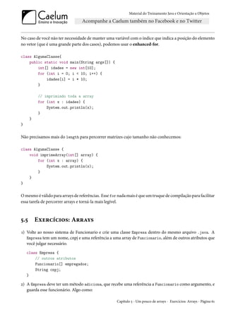 Material do Treinamento Java e Orientação a Objetos




No caso de você não ter necessidade de manter uma variável com o índice que indica a posição do elemento
no vetor (que é uma grande parte dos casos), podemos usar o enhanced-for.

class AlgumaClasse{
    public static void main(String args[]) {
        int[] idades = new int[10];
        for (int i = 0; i < 10; i++) {
            idades[i] = i * 10;
        }

           // imprimindo toda a array
           for (int x : idades) {
               System.out.println(x);
           }
      }
}


Não precisamos mais do length para percorrer matrizes cujo tamanho não conhecemos:

class AlgumaClasse {
    void imprimeArray(int[] array) {
        for (int x : array) {
            System.out.println(x);
        }
    }
}


O mesmo é válido para arrays de referências. Esse for nada mais é que um truque de compilação para facilitar
essa tarefa de percorrer arrays e torná-la mais legível.



5.5       Exercícios: Arrays
1) Volte ao nosso sistema de Funcionario e crie uma classe Empresa dentro do mesmo arquivo .java. A
   Empresa tem um nome, cnpj e uma referência a uma array de Funcionario, além de outros atributos que
   você julgar necessário.
    class Empresa {
        // outros atributos
        Funcionario[] empregados;
        String cnpj;
    }

2) A Empresa deve ter um método adiciona, que recebe uma referência a Funcionario como argumento, e
   guarda esse funcionário. Algo como:

                                                     Capítulo 5 - Um pouco de arrays - Exercícios: Arrays - Página 61
 