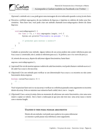 Material do Treinamento Java e Orientação a Objetos




   Opcional: o método adiciona pode gerar uma mensagem de erro indicando quando o array já está cheio.
4) Percorra o atributo empregados da sua instância da Empresa e imprima os salários de todos seus fun-
   cionários. Para fazer isso, você pode criar um método chamado mostraEmpregados dentro da classe
   Empresa:

   ...
         void mostraEmpregados() {
             for (int i = 0; i < this.empregados.length; i++) {
                 System.out.println("Funcionário na posição: " + i);

                 // preencher para mostrar o salário!!
             }
         }
   ...

   Cuidado ao preencher esse método: alguns índices do seu array podem não conter referência para um
   Funcionario construído, isto é, ainda se referirem para null. Se preferir, use o for novo do java 5.0.

   Aí, através do seu main, depois de adicionar alguns funcionários, basta fazer:
   empresa.mostraEmpregados();

5) (opcional) Em vez de mostrar apenas o salário de cada funcionário, você pode chamar o método mostra()
   de cada Funcionario da sua array.
6) (Opcional) Crie um método para verificar se um determinado Funcionario se encontra ou não como
   funcionário desta empresa:
   boolean contem(Funcionario f) {
       // ...
   }

   Você vai precisar fazer um for na sua array e verificar se a referência passada como argumento se encontra
   dentro da array. Evite ao máximo usar números hard-coded, isto é, use o .length.

7) (Opcional) Caso a array já esteja cheia no momento de adicionar um outro funcionário, criar uma nova
   maior e copiar os valores. Isto é, fazer a realocação já que java não tem isso: uma array nasce e morre
   com o mesmo length.




                     Usando o this para passar argumento
                     Dentro de um método, você pode usar a palavra this para referenciar
                     a si mesmo e pode passar essa referência como argumento.




                                                     Capítulo 5 - Um pouco de arrays - Exercícios: Arrays - Página 63
 