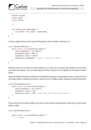 Material do Treinamento Java e Orientação a Objetos




    Cliente titular;
    double saldo;
    double limite;

    // ..

    void saca(double quantidade) {
        this.saldo = this.saldo - quantidade;
    }
}


A classe a seguir mostra como é possível ultrapassar o limite usando o método saca:

class TestaContaEstouro1 {
    public static void main(String args[]) {
        Conta minhaConta = new Conta();
        minhaConta.saldo = 1000.0;
        minhaConta.limite = 1000.0;
        minhaConta.saca(50000); // saldo + limite é só 2000!!
    }
}


Podemos incluir um if dentro do nosso método saca() para evitar a situação que resultaria em uma conta
em estado inconsistente, com seu saldo abaixo do limite. Fizemos isso no capítulo de orientação a objetos
básica.

Apesar de melhorar bastante, ainda temos um problema mais grave: ninguém garante que o usuário da classe
vai sempre utilizar o método para alterar o saldo da conta. O código a seguir ultrapassa o limite diretamente:

class TestaContaEstouro2 {
    public static void main(String args[]) {
        Conta minhaConta = new Conta();
        minhaConta.limite = 100;
        minhaConta.saldo = -200; //saldo está abaixo dos 100 de limite
    }
}


Como evitar isso? Uma ideia simples seria testar se não estamos ultrapassando o limite toda vez que formos
alterar o saldo:

class TestaContaEstouro3 {

    public static void main(String args[]) {
        // a Conta

                              Capítulo 6 - Modificadores de acesso e atributos de classe - Controlando o acesso - Página 67
 