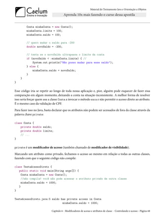 Material do Treinamento Java e Orientação a Objetos




         Conta minhaConta = new Conta();
         minhaConta.limite = 100;
         minhaConta.saldo = 100;

         // quero mudar o saldo para -200
         double novoSaldo = -200;

         // testa se o novoSaldo ultrapassa o limite da conta
         if (novoSaldo < -minhaConta.limite) { //
             System.out.println("Não posso mudar para esse saldo");
         } else {
             minhaConta.saldo = novoSaldo;
         }
    }
}


Esse código iria se repetir ao longo de toda nossa aplicação e, pior, alguém pode esquecer de fazer essa
comparação em algum momento, deixando a conta na situação inconsistente. A melhor forma de resolver
isso seria forçar quem usa a classe Conta a invocar o método saca e não permitir o acesso direto ao atributo.
É o mesmo caso da validação de CPF.

Para fazer isso no Java, basta declarar que os atributos não podem ser acessados de fora da classe através da
palavra chave private:

class Conta {
    private double saldo;
    private double limite;
    // ...
}


private é um modificador de acesso (também chamado de modificador de visibilidade).

Marcando um atributo como privado, fechamos o acesso ao mesmo em relação a todas as outras classes,
fazendo com que o seguinte código não compile:

class TestaAcessoDireto {
   public static void main(String args[]) {
     Conta minhaConta = new Conta();
     //não compila! você não pode acessar o atributo privado de outra classe
     minhaConta.saldo = 1000;
   }
}

TesteAcessoDireto.java:5 saldo has private access in Conta
                                minhaConta.saldo = 1000;

                             Capítulo 6 - Modificadores de acesso e atributos de classe - Controlando o acesso - Página 68
 