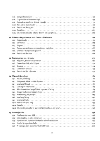 11.7    Lançando exceções . . . . . . . . . . . . . . . . .                          .   .   .   .   .   .   .   .   .   .   .   .   .   .   .   .   .   .   .   .   .   .   .   .   .   .   .    152
    11.8    O que colocar dentro do try? . . . . . . . . . . .                           .   .   .   .   .   .   .   .   .   .   .   .   .   .   .   .   .   .   .   .   .   .   .   .   .   .   .   154
    11.9    Criando seu próprio tipo de exceção . . . . . . .                            .   .   .   .   .   .   .   .   .   .   .   .   .   .   .   .   .   .   .   .   .   .   .   .   .   .   .    155
    11.10   Para saber mais: finally . . . . . . . . . . . . . . .                       .   .   .   .   .   .   .   .   .   .   .   .   .   .   .   .   .   .   .   .   .   .   .   .   .   .   .    157
    11.11   Exercícios: Exceções . . . . . . . . . . . . . . . .                         .   .   .   .   .   .   .   .   .   .   .   .   .   .   .   .   .   .   .   .   .   .   .   .   .   .   .    157
    11.12   Desafios . . . . . . . . . . . . . . . . . . . . . . . .                     .   .   .   .   .   .   .   .   .   .   .   .   .   .   .   .   .   .   .   .   .   .   .   .   .   .   .   160
    11.13   Discussão em aula: catch e throws em Exception                               .   .   .   .   .   .   .   .   .   .   .   .   .   .   .   .   .   .   .   .   .   .   .   .   .   .   .   160

12 Pacotes - Organizando suas classes e bibliotecas                                                                                                                                                  161
   12.1 Organização . . . . . . . . . . . . . . . . . . .                        .   .   .   .   .   .   .   .   .   .   .   .   .   .   .   .   .   .   .   .   .   .   .   .   .   .   .   .   .   161
   12.2 Diretórios . . . . . . . . . . . . . . . . . . . . .                     .   .   .   .   .   .   .   .   .   .   .   .   .   .   .   .   .   .   .   .   .   .   .   .   .   .   .   .   .   162
   12.3 Import . . . . . . . . . . . . . . . . . . . . . .                       .   .   .   .   .   .   .   .   .   .   .   .   .   .   .   .   .   .   .   .   .   .   .   .   .   .   .   .   .   163
   12.4 Acesso aos atributos, construtores e métodos                             .   .   .   .   .   .   .   .   .   .   .   .   .   .   .   .   .   .   .   .   .   .   .   .   .   .   .   .   .   166
   12.5 Usando o Eclipse com pacotes . . . . . . . . .                           .   .   .   .   .   .   .   .   .   .   .   .   .   .   .   .   .   .   .   .   .   .   .   .   .   .   .   .   .   166
   12.6 Exercícios: Pacotes . . . . . . . . . . . . . . .                        .   .   .   .   .   .   .   .   .   .   .   .   .   .   .   .   .   .   .   .   .   .   .   .   .   .   .   .   .   168

13 Ferramentas: jar e javadoc                                                                                                                                                                        170
   13.1 Arquivos, bibliotecas e versões          .   .   .   .   .   .   .   .   .   .   .   .   .   .   .   .   .   .   .   .   .   .   .   .   .   .   .   .   .   .   .   .   .   .   .   .   .   170
   13.2 Gerando o JAR pelo Eclipse . .           .   .   .   .   .   .   .   .   .   .   .   .   .   .   .   .   .   .   .   .   .   .   .   .   .   .   .   .   .   .   .   .   .   .   .   .   .   172
   13.3 Javadoc . . . . . . . . . . . . . .      .   .   .   .   .   .   .   .   .   .   .   .   .   .   .   .   .   .   .   .   .   .   .   .   .   .   .   .   .   .   .   .   .   .   .   .   .   174
   13.4 Gerando o Javadoc . . . . . . .          .   .   .   .   .   .   .   .   .   .   .   .   .   .   .   .   .   .   .   .   .   .   .   .   .   .   .   .   .   .   .   .   .   .   .   .   .   175
   13.5 Exercícios: Jar e Javadoc . . . .        .   .   .   .   .   .   .   .   .   .   .   .   .   .   .   .   .   .   .   .   .   .   .   .   .   .   .   .   .   .   .   .   .   .   .   .   .   179

14 O pacote java.lang                                                                                                                                                                                181
   14.1 Pacote java.lang . . . . . . . . . . . . . . . . . . . . . .                                 .   .   .   .   .   .   .   .   .   .   .   .   .   .   .   .   .   .   .   .   .   .   .   .    181
   14.2 Um pouco sobre a classe System . . . . . . . . . . . .                                       .   .   .   .   .   .   .   .   .   .   .   .   .   .   .   .   .   .   .   .   .   .   .   .   182
   14.3 java.lang.Object . . . . . . . . . . . . . . . . . . . . . .                                 .   .   .   .   .   .   .   .   .   .   .   .   .   .   .   .   .   .   .   .   .   .   .   .   183
   14.4 Casting de referências . . . . . . . . . . . . . . . . . . .                                 .   .   .   .   .   .   .   .   .   .   .   .   .   .   .   .   .   .   .   .   .   .   .   .   183
   14.5 Métodos do java.lang.Object: equals e toString . . . .                                       .   .   .   .   .   .   .   .   .   .   .   .   .   .   .   .   .   .   .   .   .   .   .   .   185
   14.6 Integer e classes wrappers (box) . . . . . . . . . . . . .                                   .   .   .   .   .   .   .   .   .   .   .   .   .   .   .   .   .   .   .   .   .   .   .   .   188
   14.7 Autoboxing no Java 5.0 . . . . . . . . . . . . . . . . . .                                   .   .   .   .   .   .   .   .   .   .   .   .   .   .   .   .   .   .   .   .   .   .   .   .   189
   14.8 java.lang.String . . . . . . . . . . . . . . . . . . . . . .                                 .   .   .   .   .   .   .   .   .   .   .   .   .   .   .   .   .   .   .   .   .   .   .   .   190
   14.9 java.lang.Math . . . . . . . . . . . . . . . . . . . . . . .                                 .   .   .   .   .   .   .   .   .   .   .   .   .   .   .   .   .   .   .   .   .   .   .   .   193
   14.10 Exercícios: java.lang . . . . . . . . . . . . . . . . . . . .                               .   .   .   .   .   .   .   .   .   .   .   .   .   .   .   .   .   .   .   .   .   .   .   .   194
   14.11 Desafio . . . . . . . . . . . . . . . . . . . . . . . . . . .                               .   .   .   .   .   .   .   .   .   .   .   .   .   .   .   .   .   .   .   .   .   .   .   .   197
   14.12 Discussão em aula: O que você precisa fazer em Java?                                        .   .   .   .   .   .   .   .   .   .   .   .   .   .   .   .   .   .   .   .   .   .   .   .   197

15 Pacote java.io                                                                                                                                                                                    198
   15.1 Conhecendo uma API . . . . . . . . . . . . . . . . .                                     .   .   .   .   .   .   .   .   .   .   .   .   .   .   .   .   .   .   .   .   .   .   .   .   .   198
   15.2 Orientação a objetos no java.io . . . . . . . . . . . .                                  .   .   .   .   .   .   .   .   .   .   .   .   .   .   .   .   .   .   .   .   .   .   .   .   .   199
   15.3 InputStream, InputStreamReader e BufferedReader                                          .   .   .   .   .   .   .   .   .   .   .   .   .   .   .   .   .   .   .   .   .   .   .   .   .   199
   15.4 Lendo Strings do teclado . . . . . . . . . . . . . . . .                                 .   .   .   .   .   .   .   .   .   .   .   .   .   .   .   .   .   .   .   .   .   .   .   .   .   202
   15.5 A analogia para a escrita: OutputStream . . . . . . .                                    .   .   .   .   .   .   .   .   .   .   .   .   .   .   .   .   .   .   .   .   .   .   .   .   .   203


                                                                         iv
 