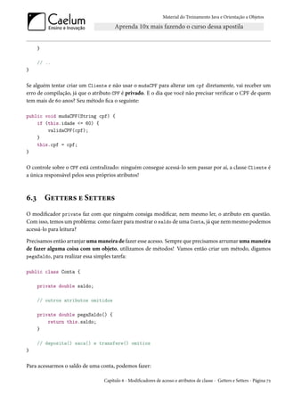 Material do Treinamento Java e Orientação a Objetos




      }

      // ..
}


Se alguém tentar criar um Cliente e não usar o mudaCPF para alterar um cpf diretamente, vai receber um
erro de compilação, já que o atributo CPF é privado. E o dia que você não precisar verificar o CPF de quem
tem mais de 60 anos? Seu método fica o seguinte:

public void mudaCPF(String cpf) {
    if (this.idade <= 60) {
        validaCPF(cpf);
    }
    this.cpf = cpf;
}


O controle sobre o CPF está centralizado: ninguém consegue acessá-lo sem passar por aí, a classe Cliente é
a única responsável pelos seus próprios atributos!



6.3       Getters e Setters
O modificador private faz com que ninguém consiga modificar, nem mesmo ler, o atributo em questão.
Com isso, temos um problema: como fazer para mostrar o saldo de uma Conta, já que nem mesmo podemos
acessá-lo para leitura?

Precisamos então arranjar uma maneira de fazer esse acesso. Sempre que precisamos arrumar uma maneira
de fazer alguma coisa com um objeto, utilizamos de métodos! Vamos então criar um método, digamos
pegaSaldo, para realizar essa simples tarefa:

public class Conta {

      private double saldo;

      // outros atributos omitidos

      private double pegaSaldo() {
          return this.saldo;
      }

      // deposita() saca() e transfere() omitios
}


Para acessarmos o saldo de uma conta, podemos fazer:

                                 Capítulo 6 - Modificadores de acesso e atributos de classe - Getters e Setters - Página 72
 