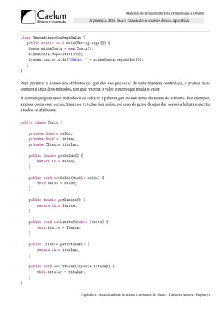 Material do Treinamento Java e Orientação a Objetos




class TestaAcessoComPegaSaldo {
   public static void main(String args[]) {
     Conta minhaConta = new Conta();
     minhaConta.deposita(1000);
     System.out.println("Saldo: " + minhaConta.pegaSaldo());
   }
}


Para permitir o acesso aos atributos (já que eles são private) de uma maneira controlada, a prática mais
comum é criar dois métodos, um que retorna o valor e outro que muda o valor.

A convenção para esses métodos é de colocar a palavra get ou set antes do nome do atributo. Por exemplo,
a nossa conta com saldo, limite e titular fica assim, no caso da gente desejar dar acesso a leitura e escrita
a todos os atributos:

public class Conta {

    private double saldo;
    private double limite;
    private Cliente titular;

    public double getSaldo() {
        return this.saldo;
    }

    public void setSaldo(double saldo) {
        this.saldo = saldo;
    }

    public double getLimite() {
        return this.limite;
    }

    public void setLimite(double limite) {
        this.limite = limite;
    }

    public Cliente getTitular() {
        return this.titular;
    }

    public void setTitular(Cliente titular) {
        this.titular = titular;
    }
}

                                  Capítulo 6 - Modificadores de acesso e atributos de classe - Getters e Setters - Página 73
 