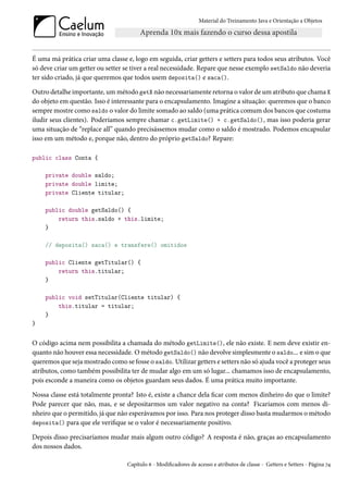 Material do Treinamento Java e Orientação a Objetos




É uma má prática criar uma classe e, logo em seguida, criar getters e setters para todos seus atributos. Você
só deve criar um getter ou setter se tiver a real necessidade. Repare que nesse exemplo setSaldo não deveria
ter sido criado, já que queremos que todos usem deposita() e saca().

Outro detalhe importante, um método getX não necessariamente retorna o valor de um atributo que chama X
do objeto em questão. Isso é interessante para o encapsulamento. Imagine a situação: queremos que o banco
sempre mostre como saldo o valor do limite somado ao saldo (uma prática comum dos bancos que costuma
iludir seus clientes). Poderíamos sempre chamar c.getLimite() + c.getSaldo(), mas isso poderia gerar
uma situação de “replace all” quando precisássemos mudar como o saldo é mostrado. Podemos encapsular
isso em um método e, porque não, dentro do próprio getSaldo? Repare:

public class Conta {

    private double saldo;
    private double limite;
    private Cliente titular;

    public double getSaldo() {
        return this.saldo + this.limite;
    }

    // deposita() saca() e transfere() omitidos

    public Cliente getTitular() {
        return this.titular;
    }

    public void setTitular(Cliente titular) {
        this.titular = titular;
    }
}


O código acima nem possibilita a chamada do método getLimite(), ele não existe. E nem deve existir en-
quanto não houver essa necessidade. O método getSaldo() não devolve simplesmente o saldo... e sim o que
queremos que seja mostrado como se fosse o saldo. Utilizar getters e setters não só ajuda você a proteger seus
atributos, como também possibilita ter de mudar algo em um só lugar... chamamos isso de encapsulamento,
pois esconde a maneira como os objetos guardam seus dados. É uma prática muito importante.

Nossa classe está totalmente pronta? Isto é, existe a chance dela ficar com menos dinheiro do que o limite?
Pode parecer que não, mas, e se depositarmos um valor negativo na conta? Ficaríamos com menos di-
nheiro que o permitido, já que não esperávamos por isso. Para nos proteger disso basta mudarmos o método
deposita() para que ele verifique se o valor é necessariamente positivo.

Depois disso precisaríamos mudar mais algum outro código? A resposta é não, graças ao encapsulamento
dos nossos dados.

                                   Capítulo 6 - Modificadores de acesso e atributos de classe - Getters e Setters - Página 74
 