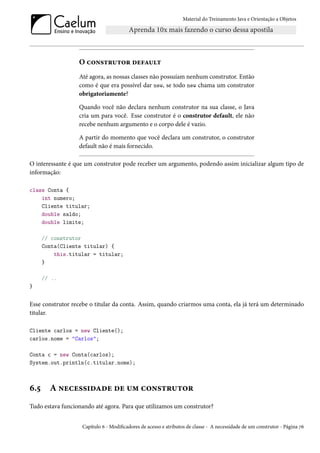 Material do Treinamento Java e Orientação a Objetos




                  O construtor default
                  Até agora, as nossas classes não possuíam nenhum construtor. Então
                  como é que era possível dar new, se todo new chama um construtor
                  obrigatoriamente?

                  Quando você não declara nenhum construtor na sua classe, o Java
                  cria um para você. Esse construtor é o construtor default, ele não
                  recebe nenhum argumento e o corpo dele é vazio.

                  A partir do momento que você declara um construtor, o construtor
                  default não é mais fornecido.

O interessante é que um construtor pode receber um argumento, podendo assim inicializar algum tipo de
informação:

class Conta {
    int numero;
    Cliente titular;
    double saldo;
    double limite;

      // construtor
      Conta(Cliente titular) {
          this.titular = titular;
      }

      // ..
}


Esse construtor recebe o titular da conta. Assim, quando criarmos uma conta, ela já terá um determinado
titular.

Cliente carlos = new Cliente();
carlos.nome = "Carlos";

Conta c = new Conta(carlos);
System.out.println(c.titular.nome);



6.5     A necessidade de um construtor
Tudo estava funcionando até agora. Para que utilizamos um construtor?


                   Capítulo 6 - Modificadores de acesso e atributos de classe - A necessidade de um construtor - Página 76
 