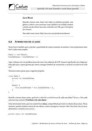 Material do Treinamento Java e Orientação a Objetos




                    Java Bean
                    Quando criamos uma classe com todos os atributos privados, seus
                    getters e setters e um construtor vazio (padrão), na verdade estamos
                    criando um Java Bean (mas não confunda com EJB, que é Enterprise
                    Java Beans).

                    Para saber mais acesse: http://java.sun.com/products/javabeans/



6.6      Atributos de classe
Nosso banco também quer controlar a quantidade de contas existentes no sistema. Como poderíamos fazer
isto? A ideia mais simples:

Conta c = new Conta();
totalDeContas = totalDeContas + 1;


Aqui, voltamos em um problema parecido com o da validação de CPF. Estamos espalhando um código por
toda aplicação, e quem garante que vamos conseguir lembrar de incrementar a variável totalDeContas toda
vez?

Tentamos então, passar para a seguinte proposta:

class Conta {
    private int totalDeContas;
    //...

      Conta() {
          this.totalDeContas = this.totalDeContas + 1;
      }
}


Quando criarmos duas contas, qual será o valor do totalDeContas de cada uma delas? Vai ser 1. Pois cada
uma tem essa variável. O atributo é de cada objeto.

Seria interessante então, que essa variável fosse única, compartilhada por todos os objetos dessa classe. Dessa
maneira, quando mudasse através de um objeto, o outro enxergaria o mesmo valor. Para fazer isso em java,
declaramos a variável como static.

private static int totalDeContas;




                                 Capítulo 6 - Modificadores de acesso e atributos de classe - Atributos de classe - Página 79
 