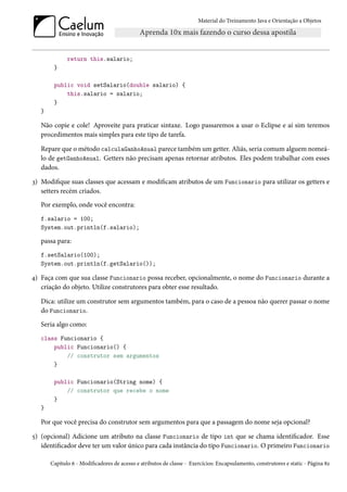 Material do Treinamento Java e Orientação a Objetos




              return this.salario;
        }

        public void setSalario(double salario) {
            this.salario = salario;
        }
   }

   Não copie e cole! Aproveite para praticar sintaxe. Logo passaremos a usar o Eclipse e aí sim teremos
   procedimentos mais simples para este tipo de tarefa.

   Repare que o método calculaGanhoAnual parece também um getter. Aliás, seria comum alguem nomeá-
   lo de getGanhoAnual. Getters não precisam apenas retornar atributos. Eles podem trabalhar com esses
   dados.

3) Modifique suas classes que acessam e modificam atributos de um Funcionario para utilizar os getters e
   setters recém criados.
   Por exemplo, onde você encontra:
   f.salario = 100;
   System.out.println(f.salario);

   passa para:
   f.setSalario(100);
   System.out.println(f.getSalario());

4) Faça com que sua classe Funcionario possa receber, opcionalmente, o nome do Funcionario durante a
   criação do objeto. Utilize construtores para obter esse resultado.

   Dica: utilize um construtor sem argumentos também, para o caso de a pessoa não querer passar o nome
   do Funcionario.
   Seria algo como:
   class Funcionario {
       public Funcionario() {
           // construtor sem argumentos
       }

        public Funcionario(String nome) {
            // construtor que recebe o nome
        }
   }

   Por que você precisa do construtor sem argumentos para que a passagem do nome seja opcional?

5) (opcional) Adicione um atributo na classe Funcionario de tipo int que se chama identificador. Esse
   identificador deve ter um valor único para cada instância do tipo Funcionario. O primeiro Funcionario

       Capítulo 6 - Modificadores de acesso e atributos de classe - Exercícios: Encapsulamento, construtores e static - Página 82
 