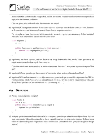 Material do Treinamento Java e Orientação a Objetos




   instanciado tem identificador 1, o segundo 2, e assim por diante. Você deve utilizar os recursos aprendidos
   aqui para resolver esse problema.

   Crie um getter para o identificador. Devemos ter um setter?

6) (opcional) Crie os getters e setters da sua classe Empresa e coloque seus atributos como private. Lembre-
   se de que não necessariamente todos os atributos devem ter getters e setters.
   Por exemplo, na classe Empresa, seria interessante ter um setter e getter para a sua array de funcionários?
   Não seria mais interessante ter um método como este?
   class Empresa {
       // ...

        public Funcionario getFuncionario (int posicao) {
            return this.empregados[posicao];
        }
   }

7) (opcional) Na classe Empresa, em vez de criar um array de tamanho fixo, receba como parâmetro no
   construtor o tamanho do array de Funcionario.

   Com esse construtor, o que acontece se tentarmos dar new Empresa() sem passar argumento algum? Por
   quê?

8) (opcional) Como garantir que datas como 31/2/2005 não sejam aceitas pela sua classe Data?

9) (opcional) Crie a classe PessoaFisica. Queremos ter a garantia de que pessoa física alguma tenha CPF in-
   valido, nem seja criada PessoaFisica sem cpf inicial. (você não precisa escrever o algoritmo de validação
   de cpf, basta passar o cpf por um método valida(String x)....)



6.9     Desafios
1) Porque esse código não compila?
   class Teste {
       int x = 37;
       public static void main(String [] args) {
           System.out.println(x);
       }
   }

2) Imagine que tenha uma classe FabricaDeCarro e quero garantir que só existe um objeto desse tipo em
   toda a memória. Não existe uma palavra chave especial para isto em java, então teremos de fazer nossa
   classe de tal maneira que ela respeite essa nossa necessidade. Como fazer isso? (pesquise: singleton design
   pattern)


                                         Capítulo 6 - Modificadores de acesso e atributos de classe - Desafios - Página 83
 