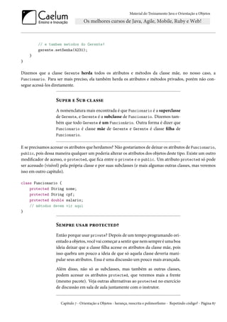 Material do Treinamento Java e Orientação a Objetos




         // e tambem metodos do Gerente!
         gerente.setSenha(4231);
    }
}

Dizemos que a classe Gerente herda todos os atributos e métodos da classe mãe, no nosso caso, a
Funcionario. Para ser mais preciso, ela também herda os atributos e métodos privados, porém não con-
segue acessá-los diretamente.


                   Super e Sub classe
                   A nomenclatura mais encontrada é que Funcionario é a superclasse
                   de Gerente, e Gerente é a subclasse de Funcionario. Dizemos tam-
                   bém que todo Gerente é um Funcionário. Outra forma é dizer que
                   Funcionario é classe mãe de Gerente e Gerente é classe filha de
                   Funcionario.

E se precisamos acessar os atributos que herdamos? Não gostaríamos de deixar os atributos de Funcionario,
public, pois dessa maneira qualquer um poderia alterar os atributos dos objetos deste tipo. Existe um outro
modificador de acesso, o protected, que fica entre o private e o public. Um atributo protected só pode
ser acessado (visível) pela própria classe e por suas subclasses (e mais algumas outras classes, mas veremos
isso em outro capítulo).

class Funcionario {
    protected String     nome;
    protected String     cpf;
    protected double     salario;
    // métodos devem     vir aqui
}


                   Sempre usar protected?
                   Então porque usar private? Depois de um tempo programando ori-
                   entado a objetos, você vai começar a sentir que nem sempre é uma boa
                   ideia deixar que a classe filha acesse os atributos da classe mãe, pois
                   isso quebra um pouco a ideia de que só aquela classe deveria mani-
                   pular seus atributos. Essa é uma discussão um pouco mais avançada.

                   Além disso, não só as subclasses, mas também as outras classes,
                   podem acessar os atributos protected, que veremos mais a frente
                   (mesmo pacote). Veja outras alternativas ao protected no exercício
                   de discussão em sala de aula juntamente com o instrutor.


                      Capítulo 7 - Orientação a Objetos - herança, reescrita e polimorfismo - Repetindo código? - Página 87
 