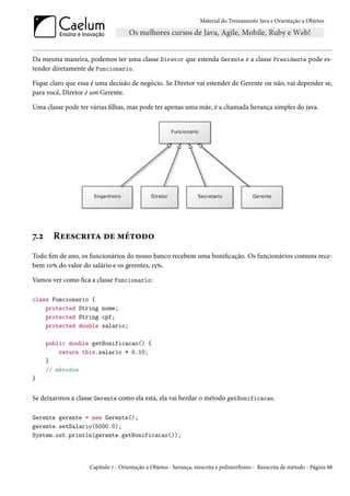 Material do Treinamento Java e Orientação a Objetos




Da mesma maneira, podemos ter uma classe Diretor que estenda Gerente e a classe Presidente pode es-
tender diretamente de Funcionario.

Fique claro que essa é uma decisão de negócio. Se Diretor vai estender de Gerente ou não, vai depender se,
para você, Diretor é um Gerente.

Uma classe pode ter várias filhas, mas pode ter apenas uma mãe, é a chamada herança simples do java.




7.2     Reescrita de método
Todo fim de ano, os funcionários do nosso banco recebem uma bonificação. Os funcionários comuns rece-
bem 10% do valor do salário e os gerentes, 15%.

Vamos ver como fica a classe Funcionario:

class Funcionario {
    protected String nome;
    protected String cpf;
    protected double salario;

      public double getBonificacao() {
          return this.salario * 0.10;
      }
      // métodos
}


Se deixarmos a classe Gerente como ela está, ela vai herdar o método getBonificacao.

Gerente gerente = new Gerente();
gerente.setSalario(5000.0);
System.out.println(gerente.getBonificacao());



                    Capítulo 7 - Orientação a Objetos - herança, reescrita e polimorfismo - Reescrita de método - Página 88
 