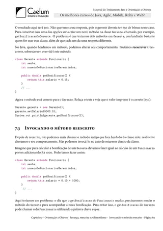Material do Treinamento Java e Orientação a Objetos




O resultado aqui será 500. Não queremos essa resposta, pois o gerente deveria ter 750 de bônus nesse caso.
Para consertar isso, uma das opções seria criar um novo método na classe Gerente, chamado, por exemplo,
getBonificacaoDoGerente. O problema é que teríamos dois métodos em Gerente, confundindo bastante
quem for usar essa classe, além de que cada um da uma resposta diferente.
No Java, quando herdamos um método, podemos alterar seu comportamento. Podemos reescrever (rees-
crever, sobrescrever, override) este método:

class Gerente extends Funcionario {
    int senha;
    int numeroDeFuncionariosGerenciados;

      public double getBonificacao() {
          return this.salario * 0.15;
      }
      // ...
}

Agora o método está correto para o Gerente. Refaça o teste e veja que o valor impresso é o correto (750):

Gerente gerente = new Gerente();
gerente.setSalario(5000.0);
System.out.println(gerente.getBonificacao());



7.3     Invocando o método reescrito
Depois de reescrito, não podemos mais chamar o método antigo que fora herdado da classe mãe: realmente
alteramos o seu comportamento. Mas podemos invocá-lo no caso de estarmos dentro da classe.
Imagine que para calcular a bonificação de um Gerente devemos fazer igual ao cálculo de um Funcionario
porem adicionando R$ 1000. Poderíamos fazer assim:

class Gerente extends Funcionario {
    int senha;
    int numeroDeFuncionariosGerenciados;

      public double getBonificacao() {
           return this.salario * 0.10 + 1000;
      }
        // ...
}

Aqui teríamos um problema: o dia que o getBonificacao do Funcionario mudar, precisaremos mudar o
método do Gerente para acompanhar a nova bonificação. Para evitar isso, o getBonificacao do Gerente
pode chamar o do Funcionario utilizando a palavra chave super.

            Capítulo 7 - Orientação a Objetos - herança, reescrita e polimorfismo - Invocando o método reescrito - Página 89
 