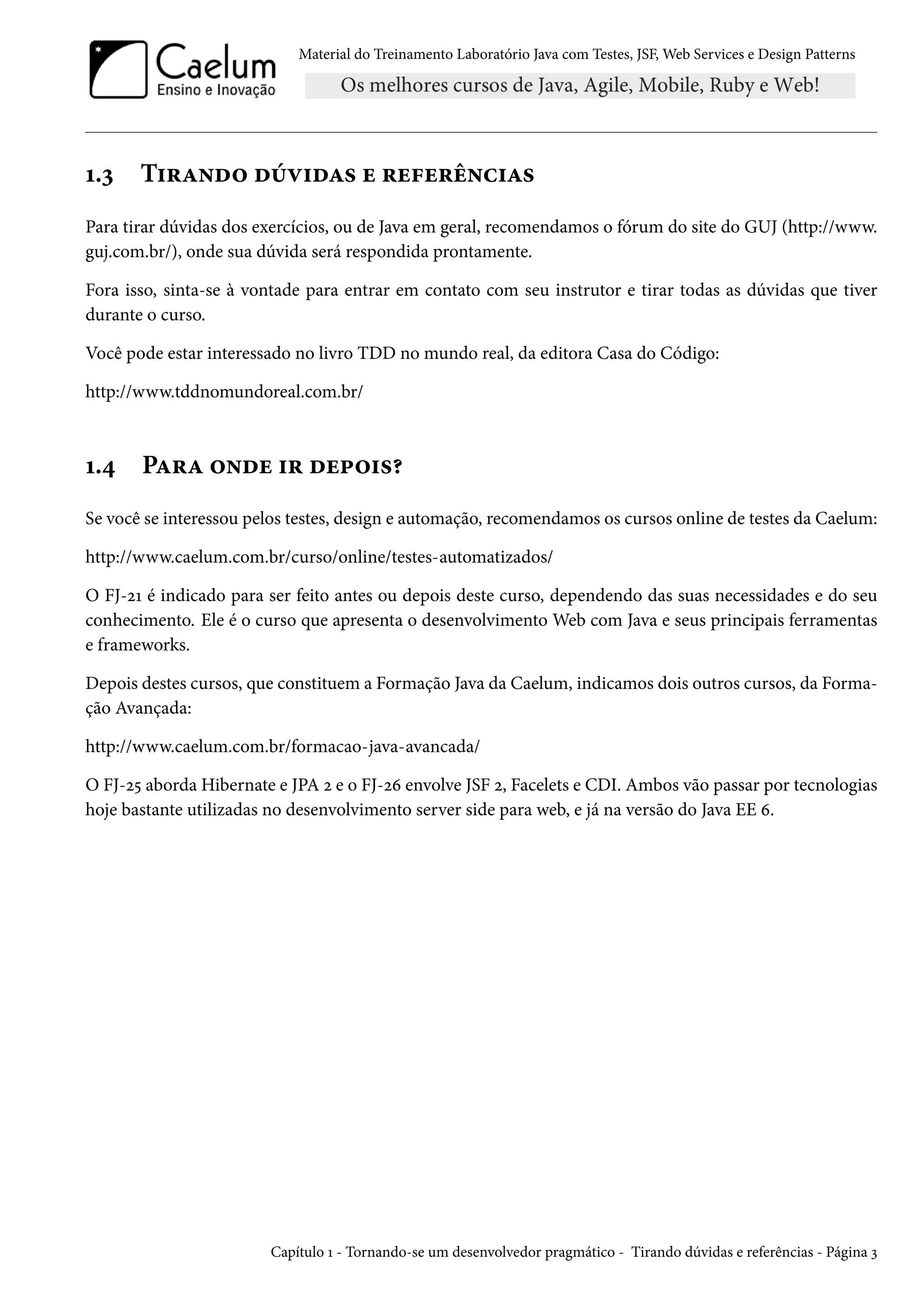 Material do Treinamento Laboratório Java com Testes, JSF, Web Services e Design Patterns

1.3

Tirando dúvidas e referências

Para tirar dúvidas dos exercícios, ou de Java em geral, recomendamos o fórum do site do GUJ (http://www.
guj.com.br/), onde sua dúvida será respondida prontamente.
Fora isso, sinta-se à vontade para entrar em contato com seu instrutor e tirar todas as dúvidas que tiver
durante o curso.
Você pode estar interessado no livro TDD no mundo real, da editora Casa do Código:
http://www.tddnomundoreal.com.br/

1.4

Para onde ir depois?

Se você se interessou pelos testes, design e automação, recomendamos os cursos online de testes da Caelum:
http://www.caelum.com.br/curso/online/testes-automatizados/
O FJ-21 é indicado para ser feito antes ou depois deste curso, dependendo das suas necessidades e do seu
conhecimento. Ele é o curso que apresenta o desenvolvimento Web com Java e seus principais ferramentas
e frameworks.
Depois destes cursos, que constituem a Formação Java da Caelum, indicamos dois outros cursos, da Formação Avançada:
http://www.caelum.com.br/formacao-java-avancada/
O FJ-25 aborda Hibernate e JPA 2 e o FJ-26 envolve JSF 2, Facelets e CDI. Ambos vão passar por tecnologias
hoje bastante utilizadas no desenvolvimento server side para web, e já na versão do Java EE 6.

Capítulo 1 - Tornando-se um desenvolvedor pragmático - Tirando dúvidas e referências - Página 3

 
