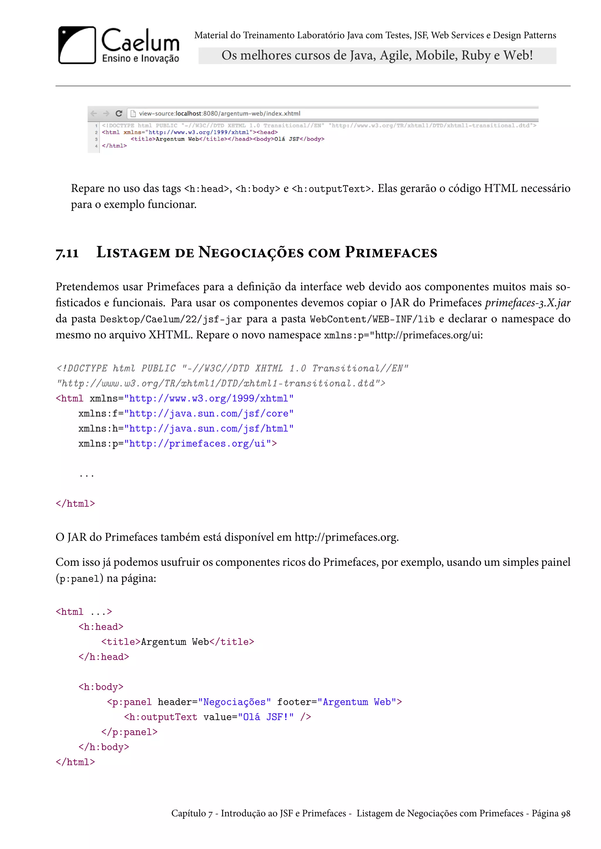Material do Treinamento Laboratório Java com Testes, JSF, Web Services e Design Patterns

Repare no uso das tags <h:head>, <h:body> e <h:outputText>. Elas gerarão o código HTML necessário
para o exemplo funcionar.

7.11

Listagem de Negociações com Primefaces

Pretendemos usar Primefaces para a definição da interface web devido aos componentes muitos mais sofisticados e funcionais. Para usar os componentes devemos copiar o JAR do Primefaces primefaces-3.X.jar
da pasta Desktop/Caelum/22/jsf-jar para a pasta WebContent/WEB-INF/lib e declarar o namespace do
mesmo no arquivo XHTML. Repare o novo namespace xmlns:p="http://primefaces.org/ui:
<!DOCTYPE html PUBLIC "-//W3C//DTD XHTML 1.0 Transitional//EN"
"http://www.w3.org/TR/xhtml1/DTD/xhtml1-transitional.dtd">
<html xmlns="http://www.w3.org/1999/xhtml"
xmlns:f="http://java.sun.com/jsf/core"
xmlns:h="http://java.sun.com/jsf/html"
xmlns:p="http://primefaces.org/ui">
...
</html>

O JAR do Primefaces também está disponível em http://primefaces.org.
Com isso já podemos usufruir os componentes ricos do Primefaces, por exemplo, usando um simples painel
(p:panel) na página:
<html ...>
<h:head>
<title>Argentum Web</title>
</h:head>
<h:body>
<p:panel header="Negociações" footer="Argentum Web">
<h:outputText value="Olá JSF!" />
</p:panel>
</h:body>
</html>

Capítulo 7 - Introdução ao JSF e Primefaces - Listagem de Negociações com Primefaces - Página 98

 