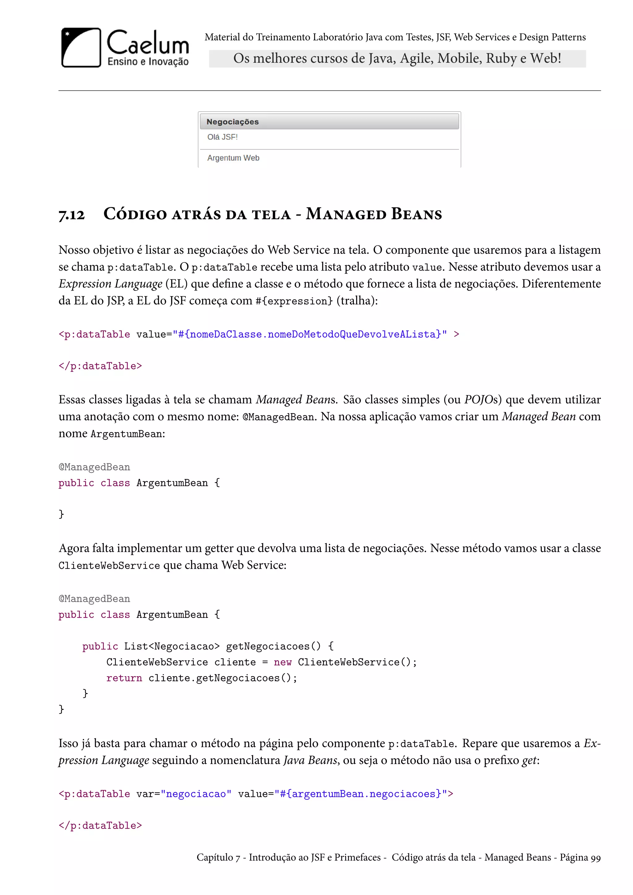 Material do Treinamento Laboratório Java com Testes, JSF, Web Services e Design Patterns

7.12

Código atrás da tela - Managed Beans

Nosso objetivo é listar as negociações do Web Service na tela. O componente que usaremos para a listagem
se chama p:dataTable. O p:dataTable recebe uma lista pelo atributo value. Nesse atributo devemos usar a
Expression Language (EL) que define a classe e o método que fornece a lista de negociações. Diferentemente
da EL do JSP, a EL do JSF começa com #{expression} (tralha):
<p:dataTable value="#{nomeDaClasse.nomeDoMetodoQueDevolveALista}" >
</p:dataTable>

Essas classes ligadas à tela se chamam Managed Beans. São classes simples (ou POJOs) que devem utilizar
uma anotação com o mesmo nome: @ManagedBean. Na nossa aplicação vamos criar um Managed Bean com
nome ArgentumBean:
@ManagedBean
public class ArgentumBean {
}

Agora falta implementar um getter que devolva uma lista de negociações. Nesse método vamos usar a classe
ClienteWebService que chama Web Service:
@ManagedBean
public class ArgentumBean {
public List<Negociacao> getNegociacoes() {
ClienteWebService cliente = new ClienteWebService();
return cliente.getNegociacoes();
}
}

Isso já basta para chamar o método na página pelo componente p:dataTable. Repare que usaremos a Expression Language seguindo a nomenclatura Java Beans, ou seja o método não usa o prefixo get:
<p:dataTable var="negociacao" value="#{argentumBean.negociacoes}">
</p:dataTable>
Capítulo 7 - Introdução ao JSF e Primefaces - Código atrás da tela - Managed Beans - Página 99

 