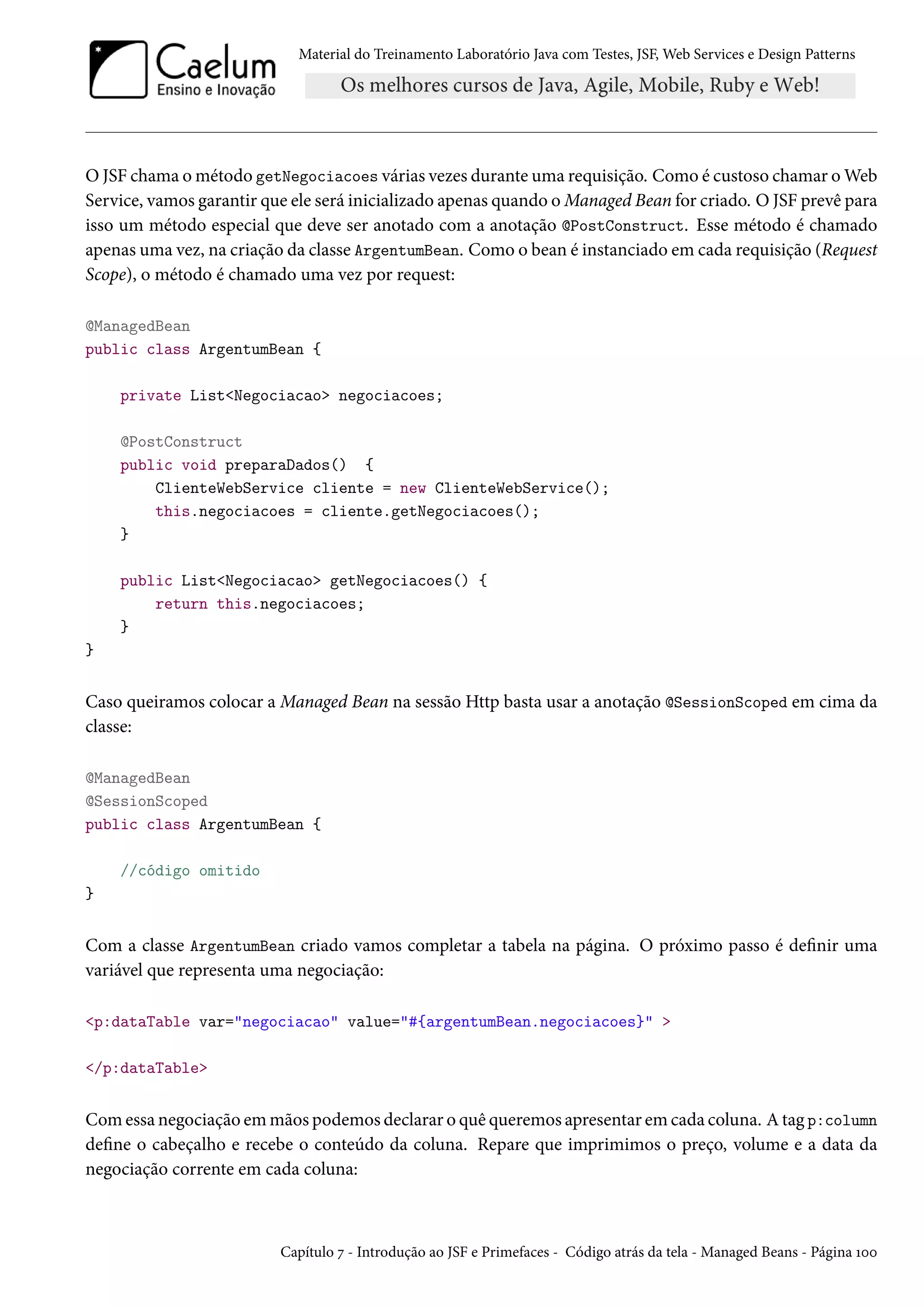 Material do Treinamento Laboratório Java com Testes, JSF, Web Services e Design Patterns

O JSF chama o método getNegociacoes várias vezes durante uma requisição. Como é custoso chamar o Web
Service, vamos garantir que ele será inicializado apenas quando o Managed Bean for criado. O JSF prevê para
isso um método especial que deve ser anotado com a anotação @PostConstruct. Esse método é chamado
apenas uma vez, na criação da classe ArgentumBean. Como o bean é instanciado em cada requisição (Request
Scope), o método é chamado uma vez por request:
@ManagedBean
public class ArgentumBean {
private List<Negociacao> negociacoes;
@PostConstruct
public void preparaDados() {
ClienteWebService cliente = new ClienteWebService();
this.negociacoes = cliente.getNegociacoes();
}
public List<Negociacao> getNegociacoes() {
return this.negociacoes;
}
}

Caso queiramos colocar a Managed Bean na sessão Http basta usar a anotação @SessionScoped em cima da
classe:
@ManagedBean
@SessionScoped
public class ArgentumBean {
//código omitido
}

Com a classe ArgentumBean criado vamos completar a tabela na página. O próximo passo é definir uma
variável que representa uma negociação:
<p:dataTable var="negociacao" value="#{argentumBean.negociacoes}" >
</p:dataTable>

Com essa negociação em mãos podemos declarar o quê queremos apresentar em cada coluna. A tag p:column
define o cabeçalho e recebe o conteúdo da coluna. Repare que imprimimos o preço, volume e a data da
negociação corrente em cada coluna:

Capítulo 7 - Introdução ao JSF e Primefaces - Código atrás da tela - Managed Beans - Página 100

 