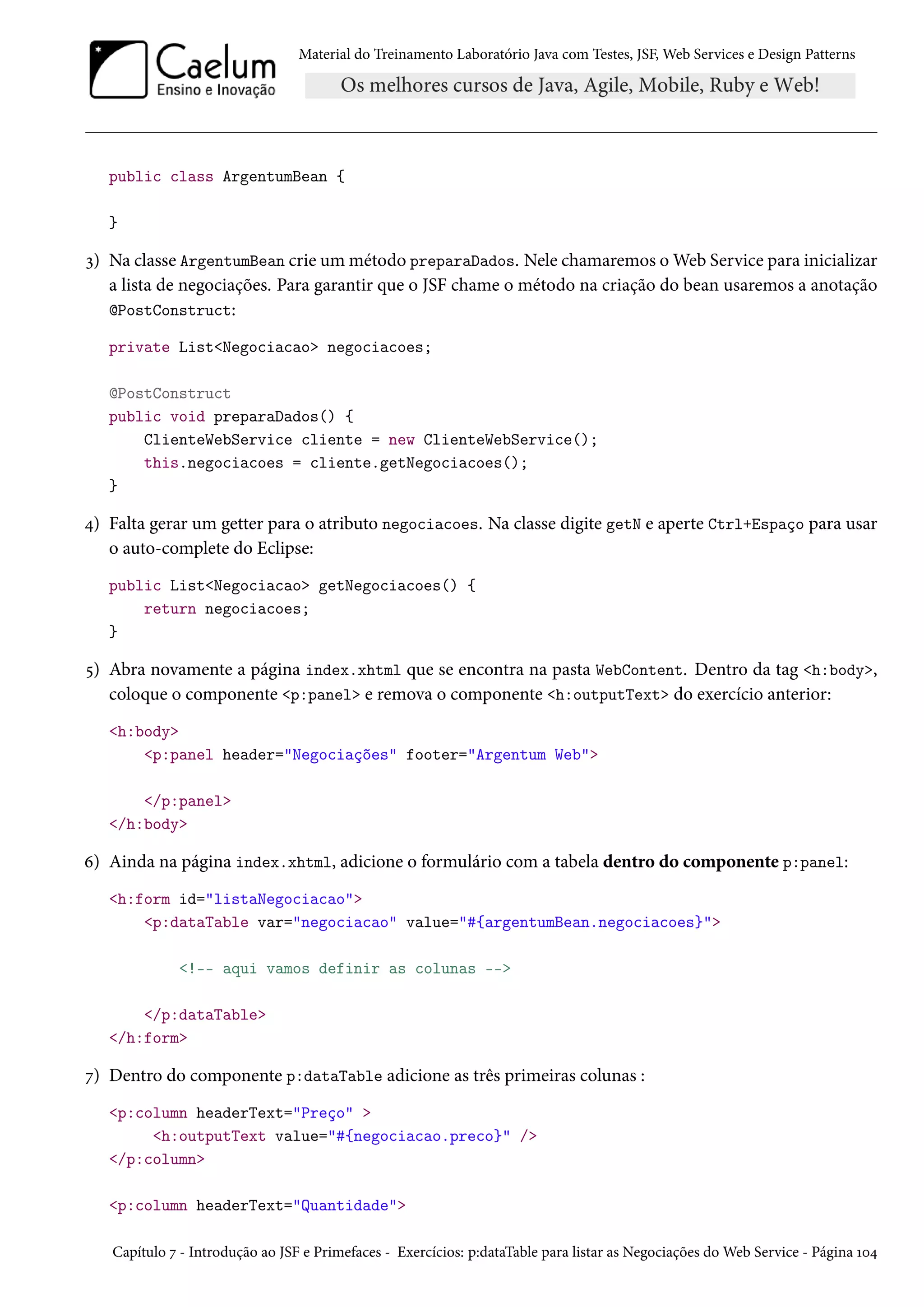 Material do Treinamento Laboratório Java com Testes, JSF, Web Services e Design Patterns

public class ArgentumBean {
}

3) Na classe ArgentumBean crie um método preparaDados. Nele chamaremos o Web Service para inicializar
a lista de negociações. Para garantir que o JSF chame o método na criação do bean usaremos a anotação
@PostConstruct:
private List<Negociacao> negociacoes;
@PostConstruct
public void preparaDados() {
ClienteWebService cliente = new ClienteWebService();
this.negociacoes = cliente.getNegociacoes();
}

4) Falta gerar um getter para o atributo negociacoes. Na classe digite getN e aperte Ctrl+Espaço para usar
o auto-complete do Eclipse:
public List<Negociacao> getNegociacoes() {
return negociacoes;
}

5) Abra novamente a página index.xhtml que se encontra na pasta WebContent. Dentro da tag <h:body>,
coloque o componente <p:panel> e remova o componente <h:outputText> do exercício anterior:
<h:body>
<p:panel header="Negociações" footer="Argentum Web">
</p:panel>
</h:body>

6) Ainda na página index.xhtml, adicione o formulário com a tabela dentro do componente p:panel:
<h:form id="listaNegociacao">
<p:dataTable var="negociacao" value="#{argentumBean.negociacoes}">
<!-- aqui vamos definir as colunas -->
</p:dataTable>
</h:form>

7) Dentro do componente p:dataTable adicione as três primeiras colunas :
<p:column headerText="Preço" >
<h:outputText value="#{negociacao.preco}" />
</p:column>
<p:column headerText="Quantidade">
Capítulo 7 - Introdução ao JSF e Primefaces - Exercícios: p:dataTable para listar as Negociações do Web Service - Página 104

 