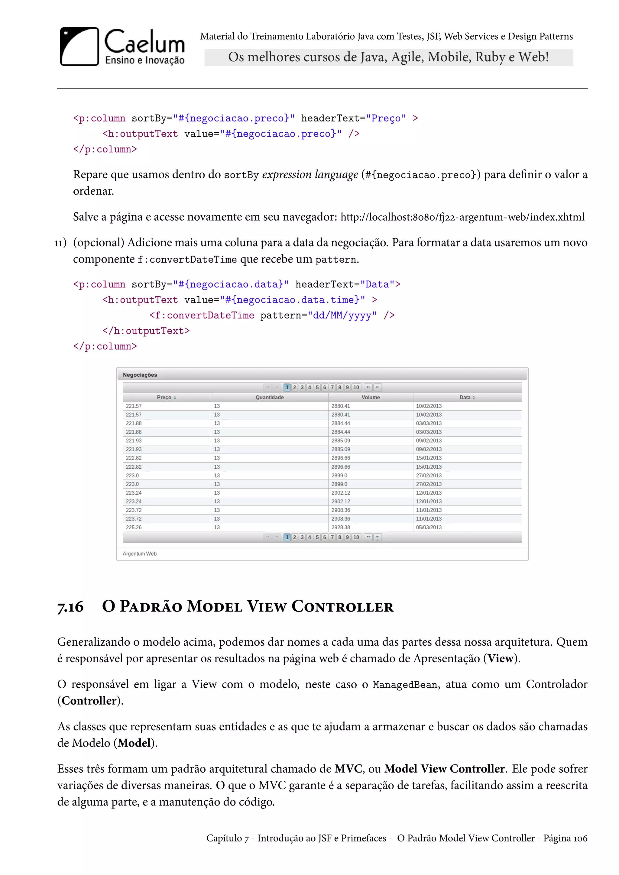 Material do Treinamento Laboratório Java com Testes, JSF, Web Services e Design Patterns

<p:column sortBy="#{negociacao.preco}" headerText="Preço" >
<h:outputText value="#{negociacao.preco}" />
</p:column>

Repare que usamos dentro do sortBy expression language (#{negociacao.preco}) para definir o valor a
ordenar.
Salve a página e acesse novamente em seu navegador: http://localhost:8080/fj22-argentum-web/index.xhtml
11) (opcional) Adicione mais uma coluna para a data da negociação. Para formatar a data usaremos um novo
componente f:convertDateTime que recebe um pattern.
<p:column sortBy="#{negociacao.data}" headerText="Data">
<h:outputText value="#{negociacao.data.time}" >
<f:convertDateTime pattern="dd/MM/yyyy" />
</h:outputText>
</p:column>

7.16

O Padrão Model View Controller

Generalizando o modelo acima, podemos dar nomes a cada uma das partes dessa nossa arquitetura. Quem
é responsável por apresentar os resultados na página web é chamado de Apresentação (View).
O responsável em ligar a View com o modelo, neste caso o ManagedBean, atua como um Controlador
(Controller).
As classes que representam suas entidades e as que te ajudam a armazenar e buscar os dados são chamadas
de Modelo (Model).
Esses três formam um padrão arquitetural chamado de MVC, ou Model View Controller. Ele pode sofrer
variações de diversas maneiras. O que o MVC garante é a separação de tarefas, facilitando assim a reescrita
de alguma parte, e a manutenção do código.
Capítulo 7 - Introdução ao JSF e Primefaces - O Padrão Model View Controller - Página 106

 