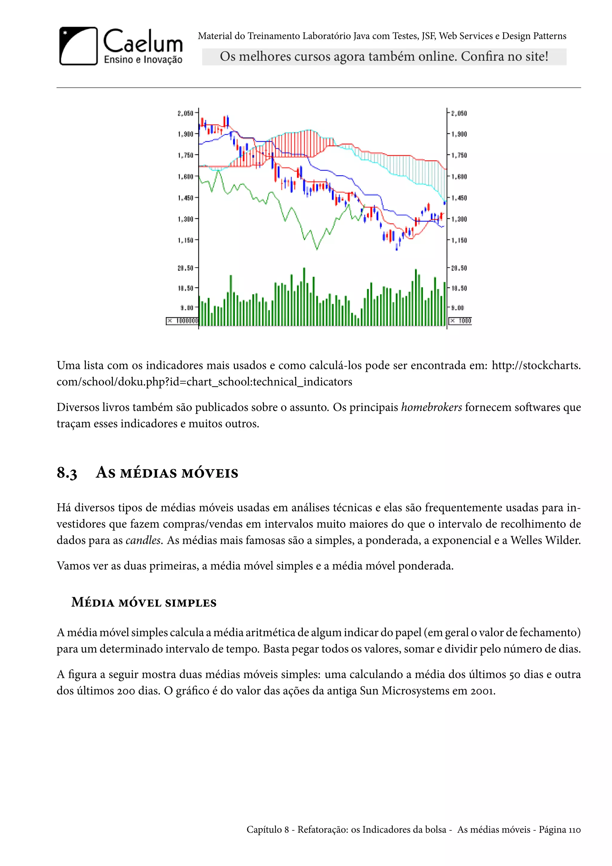 Material do Treinamento Laboratório Java com Testes, JSF, Web Services e Design Patterns

Uma lista com os indicadores mais usados e como calculá-los pode ser encontrada em: http://stockcharts.
com/school/doku.php?id=chart_school:technical_indicators
Diversos livros também são publicados sobre o assunto. Os principais homebrokers fornecem softwares que
traçam esses indicadores e muitos outros.

8.3

As médias móveis

Há diversos tipos de médias móveis usadas em análises técnicas e elas são frequentemente usadas para investidores que fazem compras/vendas em intervalos muito maiores do que o intervalo de recolhimento de
dados para as candles. As médias mais famosas são a simples, a ponderada, a exponencial e a Welles Wilder.
Vamos ver as duas primeiras, a média móvel simples e a média móvel ponderada.

Média móvel simples
A média móvel simples calcula a média aritmética de algum indicar do papel (em geral o valor de fechamento)
para um determinado intervalo de tempo. Basta pegar todos os valores, somar e dividir pelo número de dias.
A figura a seguir mostra duas médias móveis simples: uma calculando a média dos últimos 50 dias e outra
dos últimos 200 dias. O gráfico é do valor das ações da antiga Sun Microsystems em 2001.

Capítulo 8 - Refatoração: os Indicadores da bolsa - As médias móveis - Página 110

 