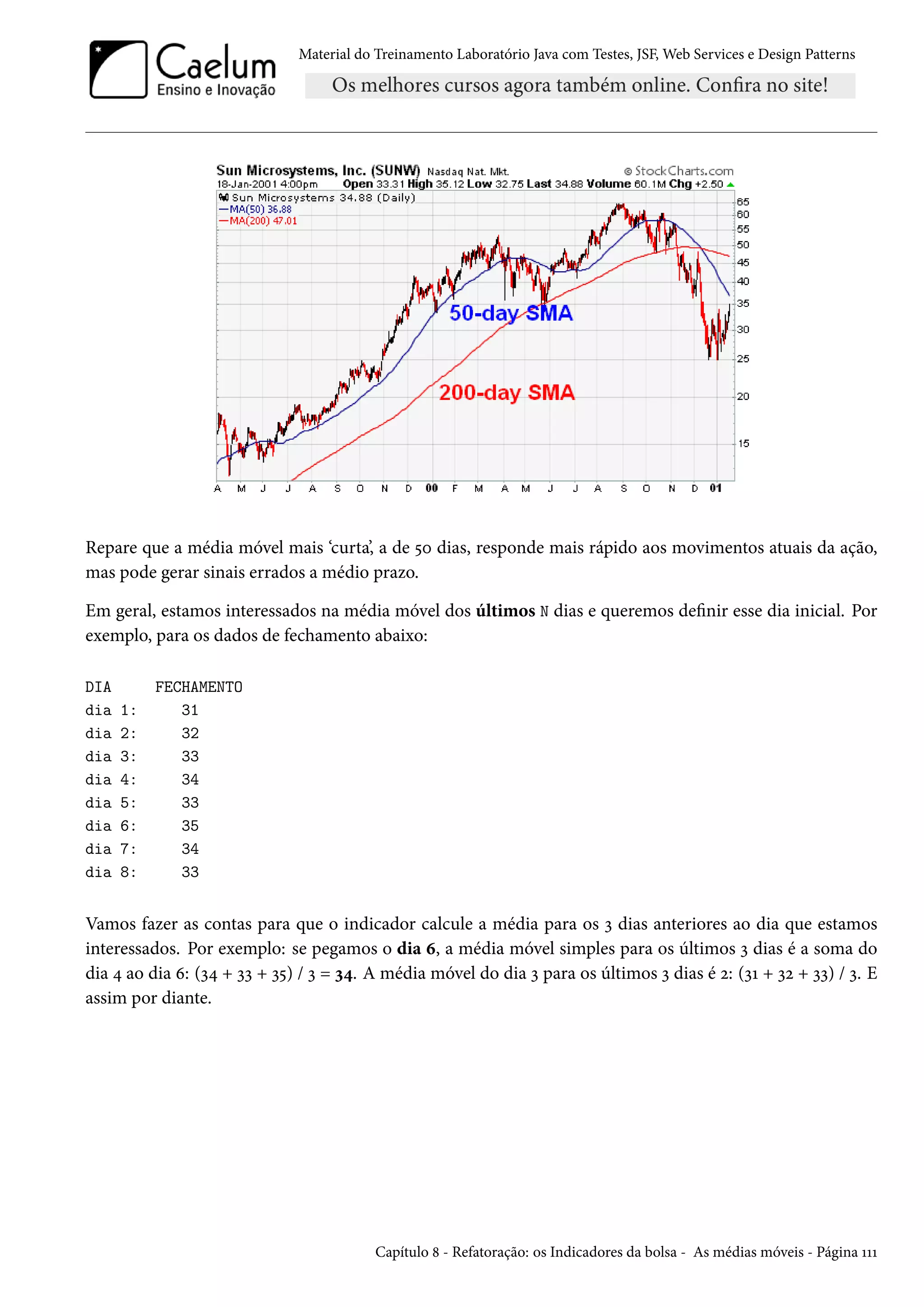 Material do Treinamento Laboratório Java com Testes, JSF, Web Services e Design Patterns

Repare que a média móvel mais ‘curta’, a de 50 dias, responde mais rápido aos movimentos atuais da ação,
mas pode gerar sinais errados a médio prazo.
Em geral, estamos interessados na média móvel dos últimos N dias e queremos definir esse dia inicial. Por
exemplo, para os dados de fechamento abaixo:
DIA
dia
dia
dia
dia
dia
dia
dia
dia

1:
2:
3:
4:
5:
6:
7:
8:

FECHAMENTO
31
32
33
34
33
35
34
33

Vamos fazer as contas para que o indicador calcule a média para os 3 dias anteriores ao dia que estamos
interessados. Por exemplo: se pegamos o dia 6, a média móvel simples para os últimos 3 dias é a soma do
dia 4 ao dia 6: (34 + 33 + 35) / 3 = 34. A média móvel do dia 3 para os últimos 3 dias é 2: (31 + 32 + 33) / 3. E
assim por diante.

Capítulo 8 - Refatoração: os Indicadores da bolsa - As médias móveis - Página 111

 
