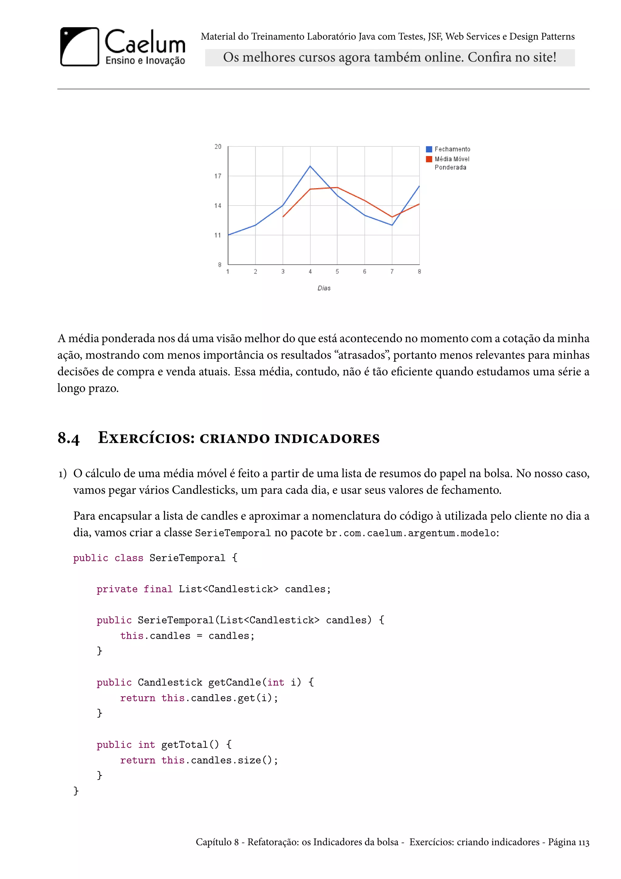 Material do Treinamento Laboratório Java com Testes, JSF, Web Services e Design Patterns

A média ponderada nos dá uma visão melhor do que está acontecendo no momento com a cotação da minha
ação, mostrando com menos importância os resultados “atrasados”, portanto menos relevantes para minhas
decisões de compra e venda atuais. Essa média, contudo, não é tão eficiente quando estudamos uma série a
longo prazo.

8.4

Exercícios: criando indicadores

1) O cálculo de uma média móvel é feito a partir de uma lista de resumos do papel na bolsa. No nosso caso,
vamos pegar vários Candlesticks, um para cada dia, e usar seus valores de fechamento.
Para encapsular a lista de candles e aproximar a nomenclatura do código à utilizada pelo cliente no dia a
dia, vamos criar a classe SerieTemporal no pacote br.com.caelum.argentum.modelo:
public class SerieTemporal {
private final List<Candlestick> candles;
public SerieTemporal(List<Candlestick> candles) {
this.candles = candles;
}
public Candlestick getCandle(int i) {
return this.candles.get(i);
}
public int getTotal() {
return this.candles.size();
}
}

Capítulo 8 - Refatoração: os Indicadores da bolsa - Exercícios: criando indicadores - Página 113

 