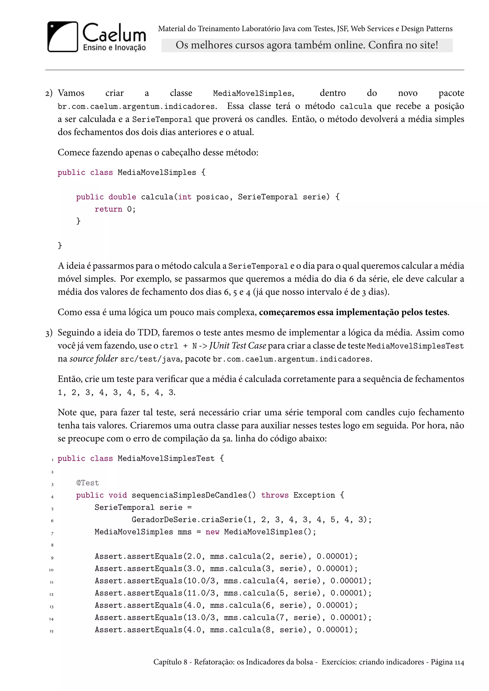 Material do Treinamento Laboratório Java com Testes, JSF, Web Services e Design Patterns

MediaMovelSimples,
dentro
do
novo
pacote
br.com.caelum.argentum.indicadores. Essa classe terá o método calcula que recebe a posição
a ser calculada e a SerieTemporal que proverá os candles. Então, o método devolverá a média simples

2) Vamos

criar

a

classe

dos fechamentos dos dois dias anteriores e o atual.
Comece fazendo apenas o cabeçalho desse método:
public class MediaMovelSimples {
public double calcula(int posicao, SerieTemporal serie) {
return 0;
}
}

A ideia é passarmos para o método calcula a SerieTemporal e o dia para o qual queremos calcular a média
móvel simples. Por exemplo, se passarmos que queremos a média do dia 6 da série, ele deve calcular a
média dos valores de fechamento dos dias 6, 5 e 4 (já que nosso intervalo é de 3 dias).
Como essa é uma lógica um pouco mais complexa, começaremos essa implementação pelos testes.
3) Seguindo a ideia do TDD, faremos o teste antes mesmo de implementar a lógica da média. Assim como
você já vem fazendo, use o ctrl + N -> JUnit Test Case para criar a classe de teste MediaMovelSimplesTest
na source folder src/test/java, pacote br.com.caelum.argentum.indicadores.
Então, crie um teste para verificar que a média é calculada corretamente para a sequência de fechamentos
1, 2, 3, 4, 3, 4, 5, 4, 3.
Note que, para fazer tal teste, será necessário criar uma série temporal com candles cujo fechamento
tenha tais valores. Criaremos uma outra classe para auxiliar nesses testes logo em seguida. Por hora, não
se preocupe com o erro de compilação da 5a. linha do código abaixo:
1

public class MediaMovelSimplesTest {

2
3
4
5
6
7

@Test
public void sequenciaSimplesDeCandles() throws Exception {
SerieTemporal serie =
GeradorDeSerie.criaSerie(1, 2, 3, 4, 3, 4, 5, 4, 3);
MediaMovelSimples mms = new MediaMovelSimples();

8
9
10
11
12
13
14
15

Assert.assertEquals(2.0, mms.calcula(2, serie), 0.00001);
Assert.assertEquals(3.0, mms.calcula(3, serie), 0.00001);
Assert.assertEquals(10.0/3, mms.calcula(4, serie), 0.00001);
Assert.assertEquals(11.0/3, mms.calcula(5, serie), 0.00001);
Assert.assertEquals(4.0, mms.calcula(6, serie), 0.00001);
Assert.assertEquals(13.0/3, mms.calcula(7, serie), 0.00001);
Assert.assertEquals(4.0, mms.calcula(8, serie), 0.00001);

Capítulo 8 - Refatoração: os Indicadores da bolsa - Exercícios: criando indicadores - Página 114

 