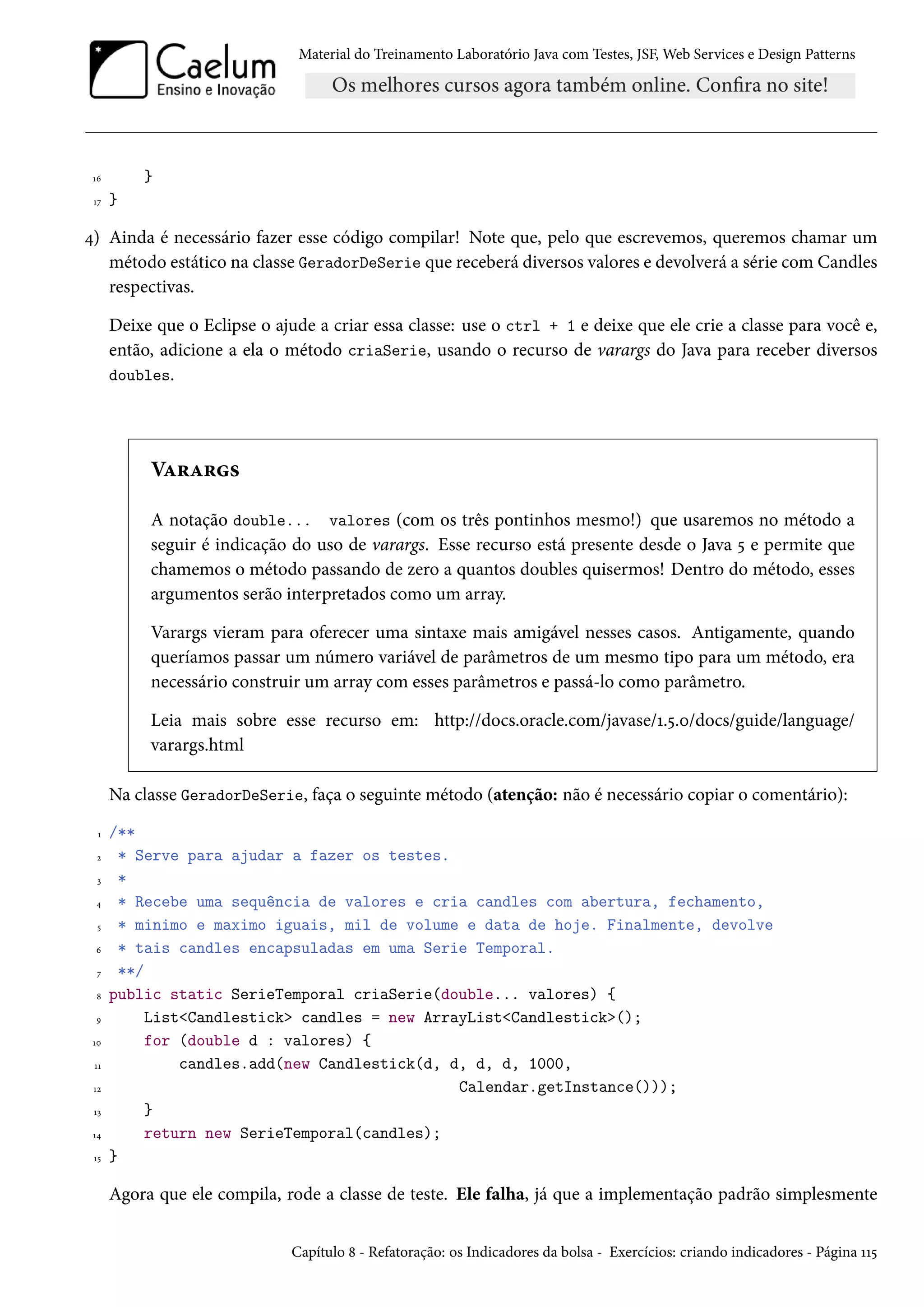 Material do Treinamento Laboratório Java com Testes, JSF, Web Services e Design Patterns

}

16
17

}

4) Ainda é necessário fazer esse código compilar! Note que, pelo que escrevemos, queremos chamar um
método estático na classe GeradorDeSerie que receberá diversos valores e devolverá a série com Candles
respectivas.
Deixe que o Eclipse o ajude a criar essa classe: use o ctrl + 1 e deixe que ele crie a classe para você e,
então, adicione a ela o método criaSerie, usando o recurso de varargs do Java para receber diversos
doubles.

Varargs
A notação double... valores (com os três pontinhos mesmo!) que usaremos no método a
seguir é indicação do uso de varargs. Esse recurso está presente desde o Java 5 e permite que
chamemos o método passando de zero a quantos doubles quisermos! Dentro do método, esses
argumentos serão interpretados como um array.
Varargs vieram para oferecer uma sintaxe mais amigável nesses casos. Antigamente, quando
queríamos passar um número variável de parâmetros de um mesmo tipo para um método, era
necessário construir um array com esses parâmetros e passá-lo como parâmetro.
Leia mais sobre esse recurso em: http://docs.oracle.com/javase/1.5.0/docs/guide/language/
varargs.html
Na classe GeradorDeSerie, faça o seguinte método (atenção: não é necessário copiar o comentário):
1
2
3
4
5
6
7
8
9
10
11
12
13
14
15

/**
* Serve para ajudar a fazer os testes.
*
* Recebe uma sequência de valores e cria candles com abertura, fechamento,
* minimo e maximo iguais, mil de volume e data de hoje. Finalmente, devolve
* tais candles encapsuladas em uma Serie Temporal.
**/
public static SerieTemporal criaSerie(double... valores) {
List<Candlestick> candles = new ArrayList<Candlestick>();
for (double d : valores) {
candles.add(new Candlestick(d, d, d, d, 1000,
Calendar.getInstance()));
}
return new SerieTemporal(candles);
}

Agora que ele compila, rode a classe de teste. Ele falha, já que a implementação padrão simplesmente
Capítulo 8 - Refatoração: os Indicadores da bolsa - Exercícios: criando indicadores - Página 115

 