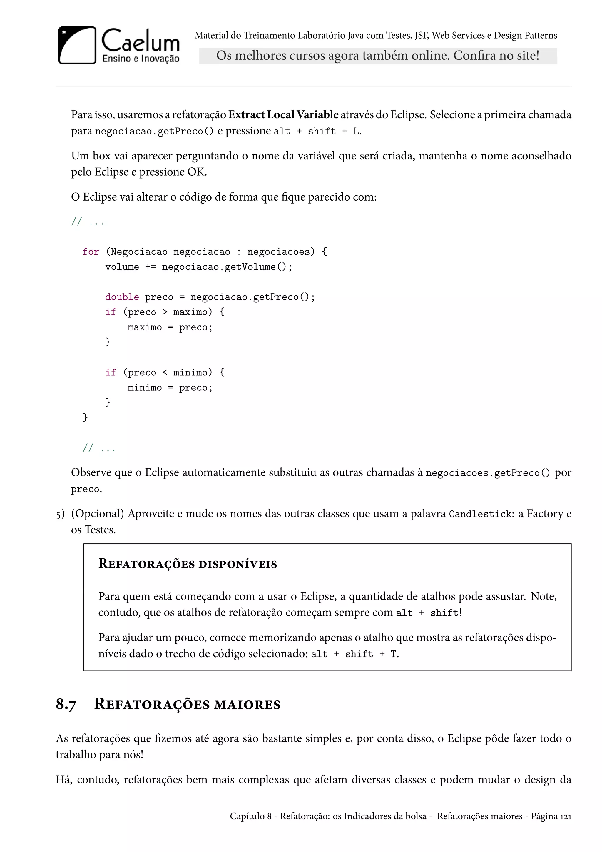 Material do Treinamento Laboratório Java com Testes, JSF, Web Services e Design Patterns

Para isso, usaremos a refatoração Extract Local Variable através do Eclipse. Selecione a primeira chamada
para negociacao.getPreco() e pressione alt + shift + L.
Um box vai aparecer perguntando o nome da variável que será criada, mantenha o nome aconselhado
pelo Eclipse e pressione OK.
O Eclipse vai alterar o código de forma que fique parecido com:
// ...
for (Negociacao negociacao : negociacoes) {
volume += negociacao.getVolume();
double preco = negociacao.getPreco();
if (preco > maximo) {
maximo = preco;
}
if (preco < minimo) {
minimo = preco;
}
}
// ...

Observe que o Eclipse automaticamente substituiu as outras chamadas à negociacoes.getPreco() por
preco.
5) (Opcional) Aproveite e mude os nomes das outras classes que usam a palavra Candlestick: a Factory e
os Testes.

Refatorações disponíveis
Para quem está começando com a usar o Eclipse, a quantidade de atalhos pode assustar. Note,
contudo, que os atalhos de refatoração começam sempre com alt + shift!
Para ajudar um pouco, comece memorizando apenas o atalho que mostra as refatorações disponíveis dado o trecho de código selecionado: alt + shift + T.

8.7

Refatorações maiores

As refatorações que fizemos até agora são bastante simples e, por conta disso, o Eclipse pôde fazer todo o
trabalho para nós!
Há, contudo, refatorações bem mais complexas que afetam diversas classes e podem mudar o design da
Capítulo 8 - Refatoração: os Indicadores da bolsa - Refatorações maiores - Página 121

 